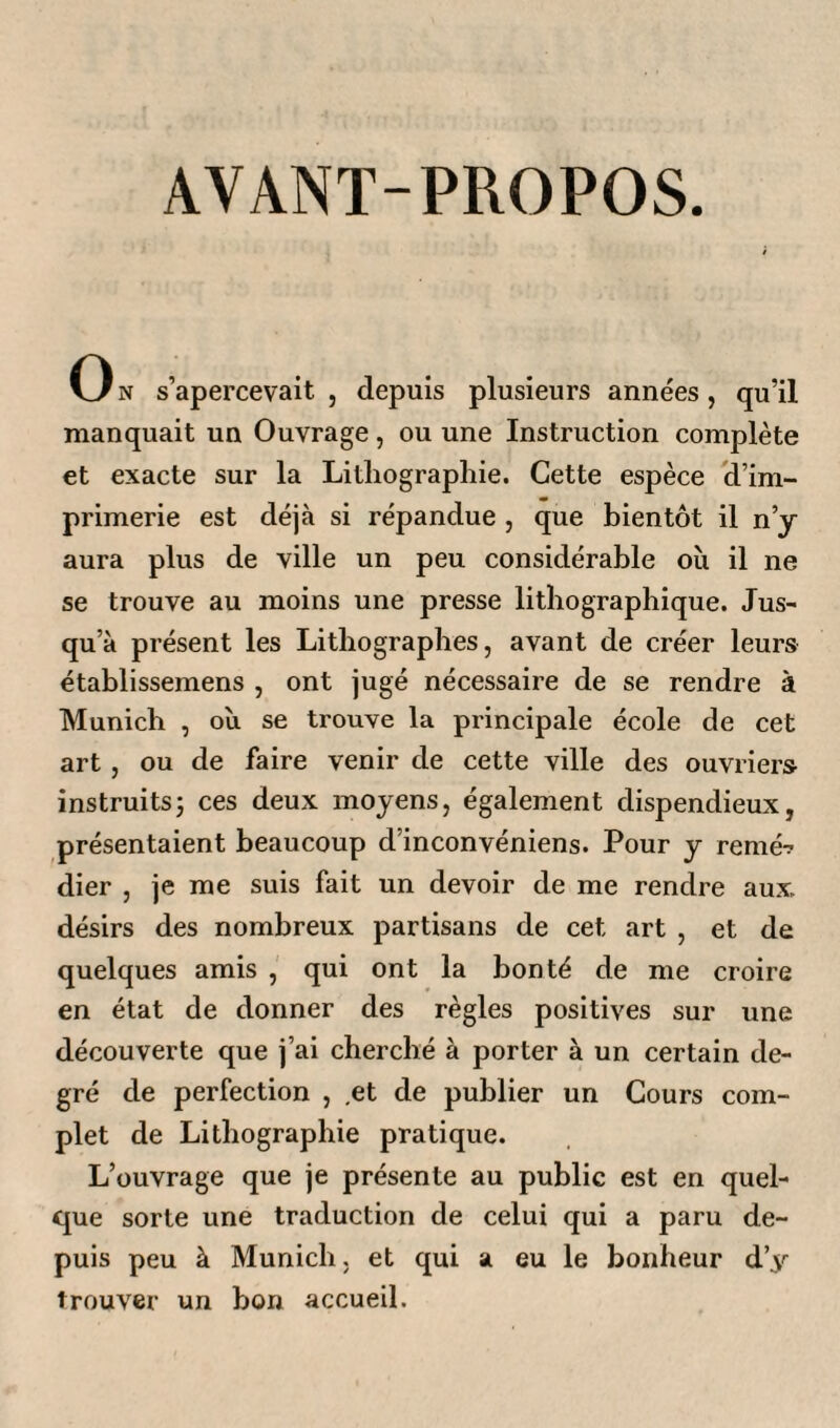 AVANT-PROPOS. On s’apercevait, depuis plusieurs années, qu’il manquait un Ouvrage, ou une Instruction complète et exacte sur la Lithographie. Cette espèce d’im¬ primerie est déjà si répandue , que bientôt il n’y aura plus de ville un peu considérable où il ne se trouve au moins une presse lithographique. Jus¬ qu’à présent les Lithographes, avant de créer leurs établissemens , ont jugé nécessaire de se rendre à Munich , où se trouve la principale école de cet art , ou de faire venir de cette ville des ouvriers instruitsj ces deux moyens, également dispendieux, présentaient beaucoup d’inconvéniens. Pour y renié-? dier , je me suis fait un devoir de me rendre aux désirs des nombreux partisans de cet art , et de quelques amis , qui ont la bonté de me croire en état de donner des règles positives sur une découverte que j’ai cherché à porter à un certain de¬ gré de perfection , .et de publier un Cours com¬ plet de Lithographie pratique. L’ouvrage que je présente au public est en quel¬ que sorte une traduction de celui qui a paru de¬ puis peu à Munich, et qui a eu le bonheur d’y trouver un bon accueil.