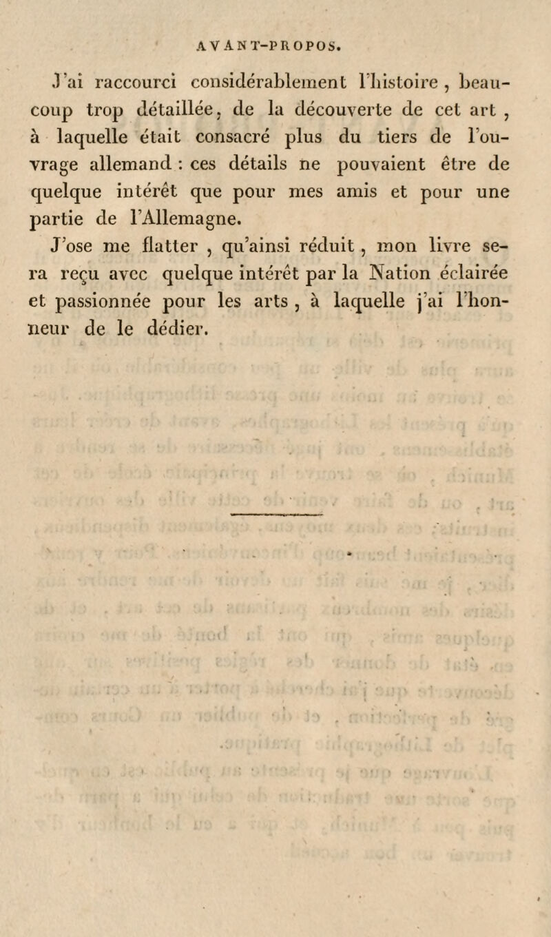 J’ai raccourci considérablement l’histoire, beau¬ coup trop détaillée, de la découverte de cet art , à laquelle était consacré plus du tiers de l’ou¬ vrage allemand : ces détails ne pouvaient être de quelque intérêt que pour mes amis et pour une partie de l’Allemagne. J’ose me flatter , qu’ainsi réduit, mon livre se¬ ra reçu avec quelque intérêt par la Nation éclairée et passionnée pour les arts , à laquelle j’ai l’hon¬ neur de le dédier.
