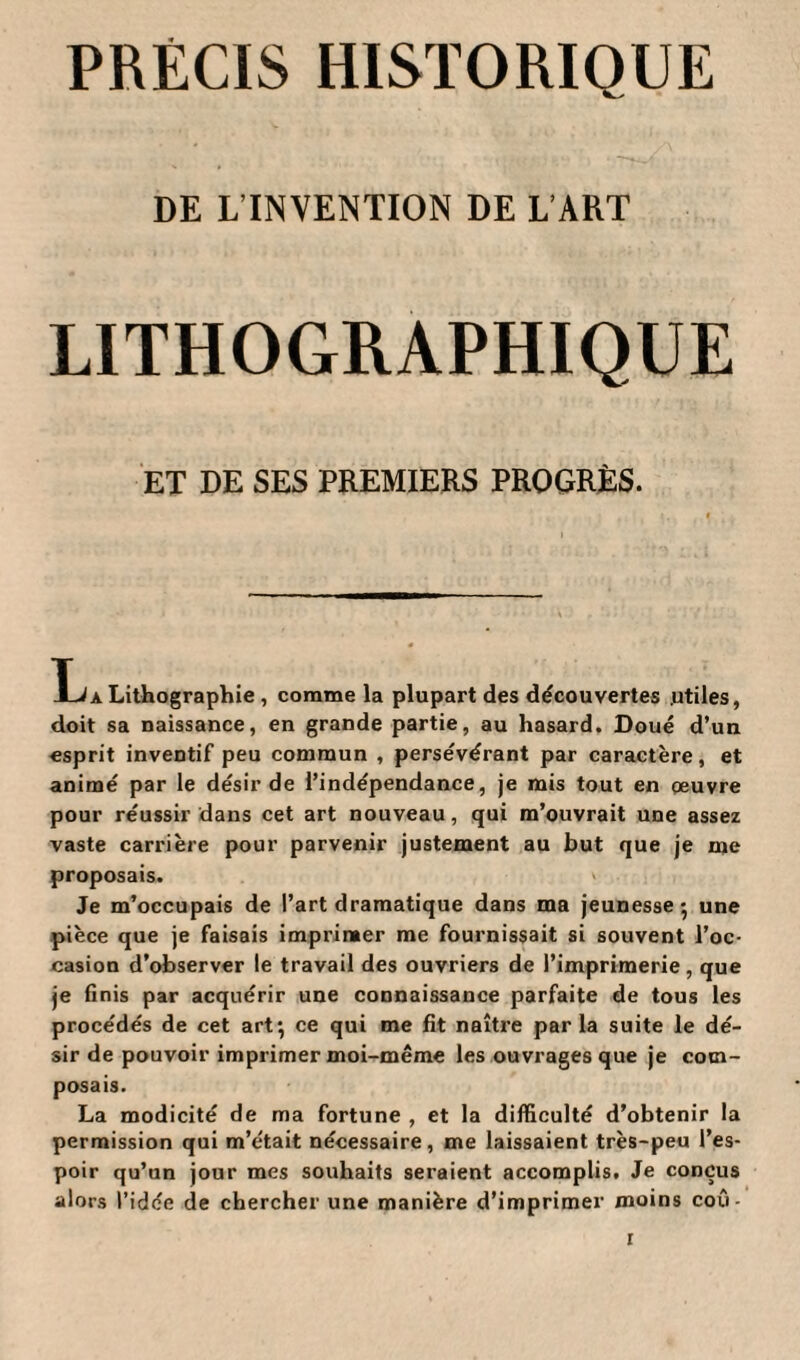 PRÉCIS HISTORIQUE DE L’INVENTION DE L’ART LITHOGRAPHIQUE ET DE SES PREMIERS PROGRÈS. a Lithographie, comme la plupart des découvertes .utiles, doit sa naissance, en grande partie, au hasard. Doué d’un esprit inventif peu commun , persévérant par caractère, et animé par le désir de l’indépendance, je mis tout en oeuvre pour réussir dans cet art nouveau, qui m’ouvrait une assez vaste carrière pour parvenir justement au but que je me proposais. > Je m’occupais de l’art dramatique dans ma jeunesse*, une pièce que je faisais imprimer me fournissait si souvent l’oc¬ casion d’observer le travail des ouvriers de l’imprimerie , que je finis par acquérir une connaissance parfaite de tous les procédés de cet art*, ce qui me fit naître parla suite le dé¬ sir de pouvoir imprimer moi-même les ouvrages que je com¬ posais. La modicité de ma fortune , et la difficulté d’obtenir la permission qui m’était nécessaire, me laissaient très-peu l’es¬ poir qu’un jour mes souhaits seraient accomplis. Je conçus alors l’idée de chercher une manière d’imprimer moins coû-
