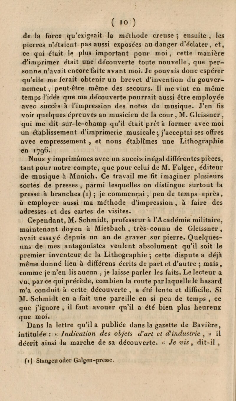 ( 10 ) de la force qu’exigeait la méthode creuse ; ensuite , les pierres n’étaient pas aussi exposées au danger d’éclater, et, ce qui était le plus important pour moi , cette manière d’imprimer était une découverte toute nouvelle, que per¬ sonne n’avait encore faite avant moi. Je pouvais donc espérer qu’elle me ferait obtenir un brevet d’invention du gouver¬ nement , peut-être même des secours. Il me vint en même temps l’idée que ma découverte pourrait aussi être employée avec succès à l’impression des notes de musique. J’en fis voir quelques épreuves au musicien de la cour , M. Gleissner, qui me dit sur-le-champ qu’il était prêta former avec moi un établissement d’imprimerie musicale 5 j’acceptai ses offres avec empressement , et nous établîmes une Lithographie en 1796. Nous y imprimâmes avec un succès inégal différentes pièces, tant pour notre compte, que pour celui de M. Falger, éditeur de musique à Munich. Ce travail me fit imaginer plusieurs sortes de presses , parmi lesquelles on distingue surtout la presse h branches (1) 5 je commençai, peu de temps après, à employer aussi ma méthode d’impression, à faire des adresses et des cartes de visites. Cependant, M. Schmidt, professeur à l'Académie militaire, maintenant doyen à Miesbach , très-connu de Gleissner, avait essayé depuis un an de graver sur pierre. Quelques- uns de mes antagonistes veulent absolument qu’il soit le premier inventeur de la Lithographie *, cette dispute a déjà même donné lieu à différens écrits de part et d’autre ; mais , comme je n’en lis aucun , je laisse parler les faits. Le lecteur a vu, par ce qui précède, combien la route par laquelle le hasard m’a conduit à cette découverte , a été lente et difficile. Si M. Schmidt en a fait une pareille en si peu de temps , ce que j’ignore , il faut avouer qu’il a été bien plus heureux que moi. Dans la lettre qu’il a publiée dans la gazette de Bavière, intitulée : « Indication des objets d'art et d'industrie , •> il décrit ainsi la marche de sa découverte. « Je vis , dit-il ,