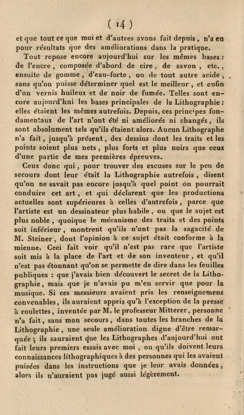 et que tout ce que moi et d’autres avons fait depuis , n’a en pour résultats que des ameliorations dans la pratique. Tout repose encore aujourd’hui sur les mêmes bases : de l’encre , composée d’abord de cire , de savon , etc., ensuite de gomme , d’eau-forte , ou de tout autre acide , sans qu’on puisse déterminer quel est le meilleur , et enfin d’un vernis huileux et de noir de fumée. Telles sont en¬ core aujourd’hui les bases principales de la Lithographie : elles étaient les mêmes autrefois. Depuis, ces princ’pes fon¬ damentaux de l’art n’ont été ni améliorés ni changés , ils sont absolument tels qu’ils étaient alors. Aucun Lithographe n’a fait, jusqu’à présent, des dessins dont les traits et les points soient plus nets , plus forts et plus noirs que ceux d’une partie de mes premières épreuves. Ceux donc qui, pour trouver des excuses sur le peu de secours dont leur était la Lithographie autrefois , disent qu’on ne savait pas encore jusqu’à quel point on pourrait conduire cet art , et qui déclarent que les productions actuelles sont supérieures à celles d’autrefois , parce que l’artiste est un dessinateur plus habile , ou que le sujet est plus noble , quoique le mécanisme des traits et des points soit inférieur, montrent qu’ils n’ont pas la sagacité de M. Steiner, dont l’opinion à ce sujet était conforme à la mienne. Ceci fait voir qu’il n’est pas rare que l’artiste soit mis à la place de l’art et de son inventeur , et qu’il n’est pas étonnant qu’on se permette de dire dans les feuilles publiques : que j’avais bien découvert le secret de la Litho¬ graphie, mais que je n’avais pu m’en servir que pour la musique. Si ces messieurs avaient pris les renseignemens convenables, ils auraient appris qu’à l’exception de la presse à roulettes, inventée par M. le professeur Mitterer, personne n’a fait, sans mon secours, dans toutes les branches de la Lithographie , une seule amélioration digne d’être remar¬ quée •, ils sauraient que les Lithographes d’aujourd’hui ont fait leurs premiers essais avec moi , ou qu’ils doivent leurs connaissances lithographiques à des personnes qui les avaient puisées dans les instructions que je leur avais données, alors ils n’auraient pas jugé aussi légèrement.