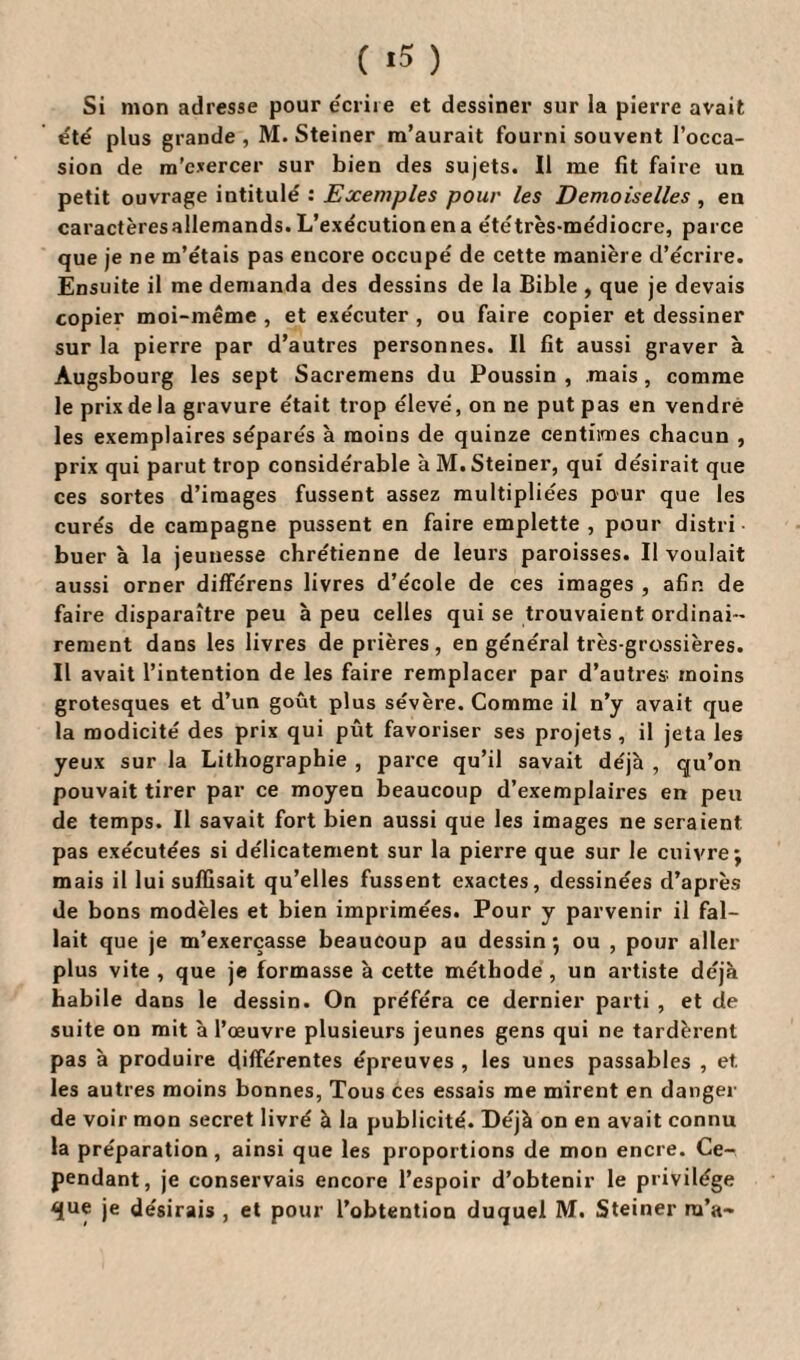 ( *5 ) Si mon adresse pour écrire et dessiner sur la pierre avait e'té plus grande , M. Steiner m’aurait fourni souvent l’occa¬ sion de m’exercer sur bien des sujets. Il me fit faire un petit ouvrage intitulé : Exemples pour les Demoiselles , en caractèresallemands. L’exécution en a ététrès-médiocre, parce que je ne m’étais pas encore occupé de cette manière d’écrire. Ensuite il me demanda des dessins de la Bible , que je devais copier moi-même , et exécuter , ou faire copier et dessiner sur la pierre par d’autres personnes. Il fit aussi graver à Augsbourg les sept Sacremens du Poussin , mais, comme le prix de la gravure était trop élevé, on ne put pas en vendre les exemplaires séparés à moins de quinze centimes chacun , prix qui parut trop considérable à M. Steiner, qui désirait que ces sortes d’images fussent assez multipliées pour que les curés de campagne pussent en faire emplette, pour distri buer à la jeunesse chrétienne de leurs paroisses. Il voulait aussi orner diffe'rens livres d’école de ces images , afin de faire disparaître peu à peu celles qui se trouvaient ordinai¬ rement dans les livres de prières, en général très-grossières. Il avait l’intention de les faire remplacer par d’autres moins grotesques et d’un goût plus sévère. Comme il n’y avait que la modicité des prix qui pût favoriser ses projets , il jeta les yeux sur la Lithographie , parce qu’il savait déjà , qu’on pouvait tirer par ce moyen beaucoup d’exemplaires en peu de temps. Il savait fort bien aussi que les images ne seraient pas exécutées si délicatement sur la pierre que sur le cuivre j mais il lui suffisait qu’elles fussent exactes, dessinées d’après de bons modèles et bien imprimées. Pour y parvenir il fal¬ lait que je m’exerçasse beaucoup au dessin*, ou , pour aller plus vite , que je formasse à cette méthode , un artiste déjà habile dans le dessin. On préféra ce dernier parti , et de suite on mit à l’œuvre plusieurs jeunes gens qui ne tardèrent pas à produire différentes épreuves , les unes passables , et. les autres moins bonnes, Tous ces essais me mirent en danger de voir mon secret livré à la publicité. Déjà on en avait connu la préparation, ainsi que les proportions de mon encre. Ce¬ pendant, je conservais encore l’espoir d’obtenir le privilège que je désirais , et pour l’obtention duquel M. Steiner m’a-