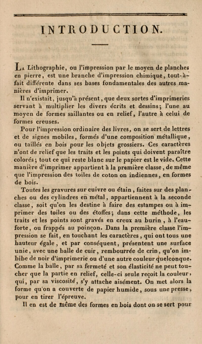 INTRODUCTION. La Lithographie, ou l’impression par le moyen de planches en pierre, est une branche d’impression chimique, tout-à- fait différente dans ses bases fondamentales des autres ma¬ nières d’imprimer. Il n’existait, jusqu’à présent, que deux sortes d’imprimeries servant à multiplier les divers écrits et dessins; l’une au moyen de formes saillantes ou en relief, l’autre à celui de formes creuses. Pour l’impression ordinaire des livres, on se sert de lettres et de signes mobiles, formés d’une composition métallique, ou taillés en bois pour les objets grossiers. Ces caractères n’ont de relief que les traits et les points qui doivent paraître colorés ; tout ce qui reste blanc sur le papier est le vide. Cette manière d’imprimer appartient à la première classe, de même que l’impression des toiles de coton on indiennes, en formes de bois. Toutes les gravures sur cuivre ou étain , faites sur des plan^ ches ou des cylindres en métal, appartiennent à la seconde classe, soit qu’on les destine à faire des estampes ou à im¬ primer des toiles ou des étoffes; dans cette méthode, les traits et les points sont gravés en creux au burin , à l’eau- forte, ou frappés au poinçon. Dans la première classe l’im¬ pression se fait, en touchant les caractères , qui ont tous une hauteur égale, et par conséquent, présentent une surface unie, avec une balle de cuir, rembourrée de crin, qu’on im¬ bibe de noir d’imprimerie ou d’une autre couleur cjuelconque. Comme la balle, par sa fermeté et son élasticité ne peut tou¬ cher que la partie en relief, celle-ci seule reçoit la couleur» qui, par sa viscosité, s’y attache aisément. On met alors la forme qu’on a couverte de papier humide, sous une presse, pour en tirer l’épreuve. Il en est de même des formes en bois dont on se sert pour