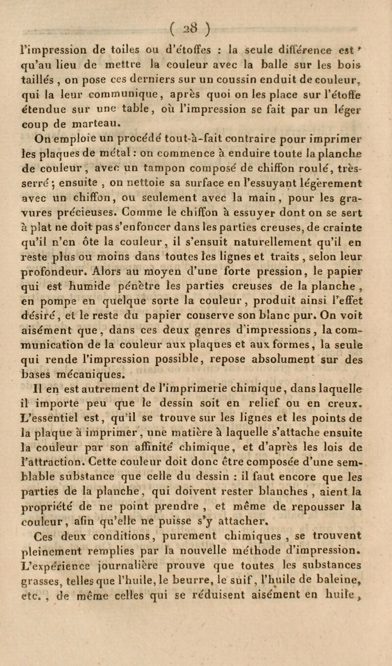 l’impression de toiles ou d’étoffes : la seule différence est * qu’au lieu de mettre la couleur avec la balle sur les bois taillés , on pose ces derniers sur un coussin enduit de couleur, qui la leur communique, après quoi on les place sur l’étoffe étendue sur une table, où l’impression se fait par un léger coup de marteau. On emploie un procédé tout-à-fait contraire pour imprimer les plaques de métal : on commence à enduire toute la planche de couleur, avec un tampon composé de chiffon roulé, très- serré 5 ensuite , on nettoie sa surface en l’essuyant légèrement avec un chiffon, ou seulement avec la main, pour les gra¬ vures précieuses. Comme le chiffon à essuyer dont on se sert à plat ne doit pas s’enfoncer dans les parties creuses, de crainte qu’il n’en ôte la couleur, il s’ensuit naturellement qu’il en reste plus ou moins dans toutes les lignes et traits , selon leur profondeur. Alors au moyen d’une forte pression, le papier qui est humide pénètre les parties creuses de la planche , en pompe en quelque sorte la couleur, produit ainsi l’effet désiré, et le reste du papier conserve son blanc pur. On voit aisément que, dans ces deux genres d’impressions, la com¬ munication de la couleur aux plaques et aux formes, la seule qui rende l’impression possible, repose absolument sur des bases mécaniques. Il en est autrement de l’imprimerie chimique, dans laquelle il importe peu que le dessin soit en relief ou en creux. L’essentiel est, qu’il se trouve sur les lignes et les points de la plaque à imprimer, une matière à laquelle s’attache ensuite la couleur par son affinité chimique, et d’après les lois de l’attraction. Cette couleur doit donc être composée d’une sem¬ blable substance que celle du dessin : il faut encore que les parties de la planche, qui doivent rester blanches , aient la propriété de ne point prendre , et même de repousser la couleur, afin qu’elle ne puisse s’y attacher. Ces deux conditions, purement chimiques, se trouvent pleinement remplies par la nouvelle méthode d’impression. L’expérience journalière prouve que toutes les substances grasses, telles que l’huile, le beurre, le suif, l’huile de baleine, etc. , de même celles qui se réduisent aisément en huile,