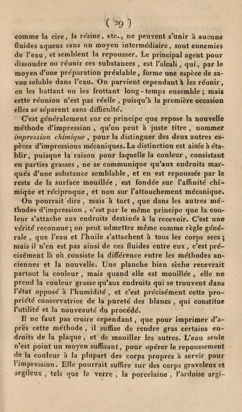 comme la cire, la résiné, etc., ne peuvent s’unir à aucuns fluides aqueux sans un moyen intermédiaire, sont ennemies de l’eau , et semblent la repousser. Le principal agent pour dissoudre ou réunir ces substances , est l’alcali, qui, par le moyen d’une préparation préalable, forme une espèce de sa¬ von soluble dans l’eau. On parvient cependant à les réunir, en les battant ou les frottant long-temps ensemble; mais cette réunion n’est pas réelle , puisqu’à la première occasion elles se séparent sans difficulté. C’est généralement sur ce principe que repose la nouvelle méthode d’impression , qu’on peut à juste titre , nommer impression chimique , pour la distinguer des deux autres es¬ pèces d’impressions mécaniques. La distinction est aisée à éta¬ blir, puisque la raison pour laquelle la couleur, consistant en parties grasses , ne se communique qu’aux endroits mar¬ qués d’une substance semblable, et en est repoussée par le reste de la surface mouillée , est fondée sur l’affinité chi¬ mique et réciproque, et non sur l’attouchement mécanique. On pourrait dire , mais à tort, que dans les autres mé¬ thodes d’impression , c’est par le même principe que la cou¬ leur s’attache aux endroits destinés à la recevoir. C’est une vérité reconnue; on peut admettre même comme règle géné¬ rale , que l’eau et l’huile s’attachent à tous les corps secs ; mais il n’en est pas ainsi de ces fluides entre eux, c’est pré¬ cisément là où consiste la différence entre les méthodes an¬ ciennes et la nouvelle. Une planche bien sèche recevrait partout la couleur , mais quand elle est mouillée , elle ne prend la couleur grasse qu’aux endroits qui se trouvent dans l’état opposé à l’humidité , et c’est précisément cette pro¬ priété conservatrice de la pureté des blancs , qui constitue l’utilité et la nouveauté du procédé. Il ne faut pas croire cependant, que pour imprimer d’a¬ près cette méthode , il suffise de rendre gras certains en¬ droits de la plaque , et de mouiller les autres. L’eau seule n’est point un moyen suffisant, pour opérer le repoussement de la couleur à la plupart des corps propres à servir pour l’impression. Elle pourrait suffire sur des corps graveleux et argileux , tels que le verre , la porcelaine , l’ardoise argi-