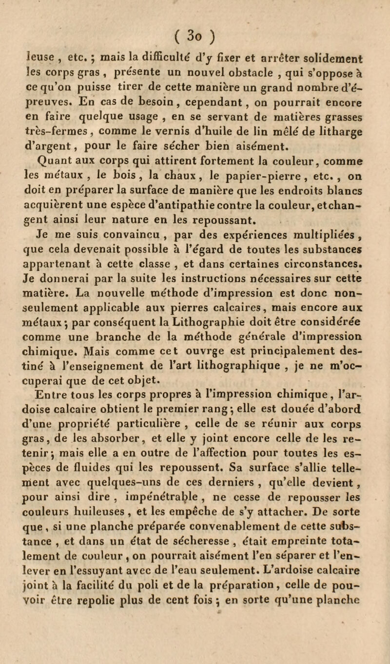 ieuse , etc. ; mais la difficulté' d’y fixer et arrêter solidement les corps gras , pre'sente un nouvel obstacle , qui s’oppose à ce qu’on puisse tirer de cette manière un grand nombre d’é¬ preuves. En cas de besoin, cependant, on pourrait encore en faire quelque usage , en se servant de matières grasses très-fermes, comme le vernis d’huile de lin mêlé de litharge d’argent, pour le faire sécher bien aisément. Quant aux corps qui attirent fortement la couleur, comme les métaux , le bois , la chaux , le papier-pierre , etc. , on doit en préparer la surface de manière que les endroits blancs acquièrent une espèce d’antipathie contre la couleur, échan¬ gent ainsi leur nature en les repoussant. Je me suis convaincu , par des expériences multipliées , que cela devenait possible à l’égard de toutes les substances appartenant à celte classe , et dans certaines circonstances. Je donnerai par la suite les instructions nécessaires sur cette matière. La nouvelle méthode d’impression est donc non- seulement applicable aux pierres calcaires, mais encore aux métaux ; par conséquent la Lithographie doit être considérée comme une branche de la méthode générale d’impression chimique. Mais comme cet ouvrge est principalement des¬ tiné à l’enseignement de l’art lithographique , je ne m’oc¬ cuperai que de cet objet. Entre tous les corps propres à l’impression chimique, l’ar¬ doise calcaire obtient le premier rang-, elle est douée d’abord d’une propriété particulière , celle de se réunir aux corps gras, de les absorber, et elle y joint encore celle de les re¬ tenir; mais elle a en outre de l’affection pour toutes les es¬ pèces de fluides qui les repoussent. Sa surface s’allie telle¬ ment avec quelques-uns de ces derniers , qu’elle devient , pour ainsi dire , impénétrable , ne cesse de repousser les couleurs huileuses , et les empêche de s’y attacher. De sorte que , si une planche préparée convenablement de cette subs¬ tance , et dans un état de sécheresse , était empreinte tota¬ lement de couleur , on pourrait aisément l’en séparer et l’en¬ lever en l’essuyant avec de l’eau seulement. L’ardoise calcaire joint à la facilité du poli et de la préparation, celle de pou¬ voir être repolie plus de cent fois ; en sorte qu’une planche