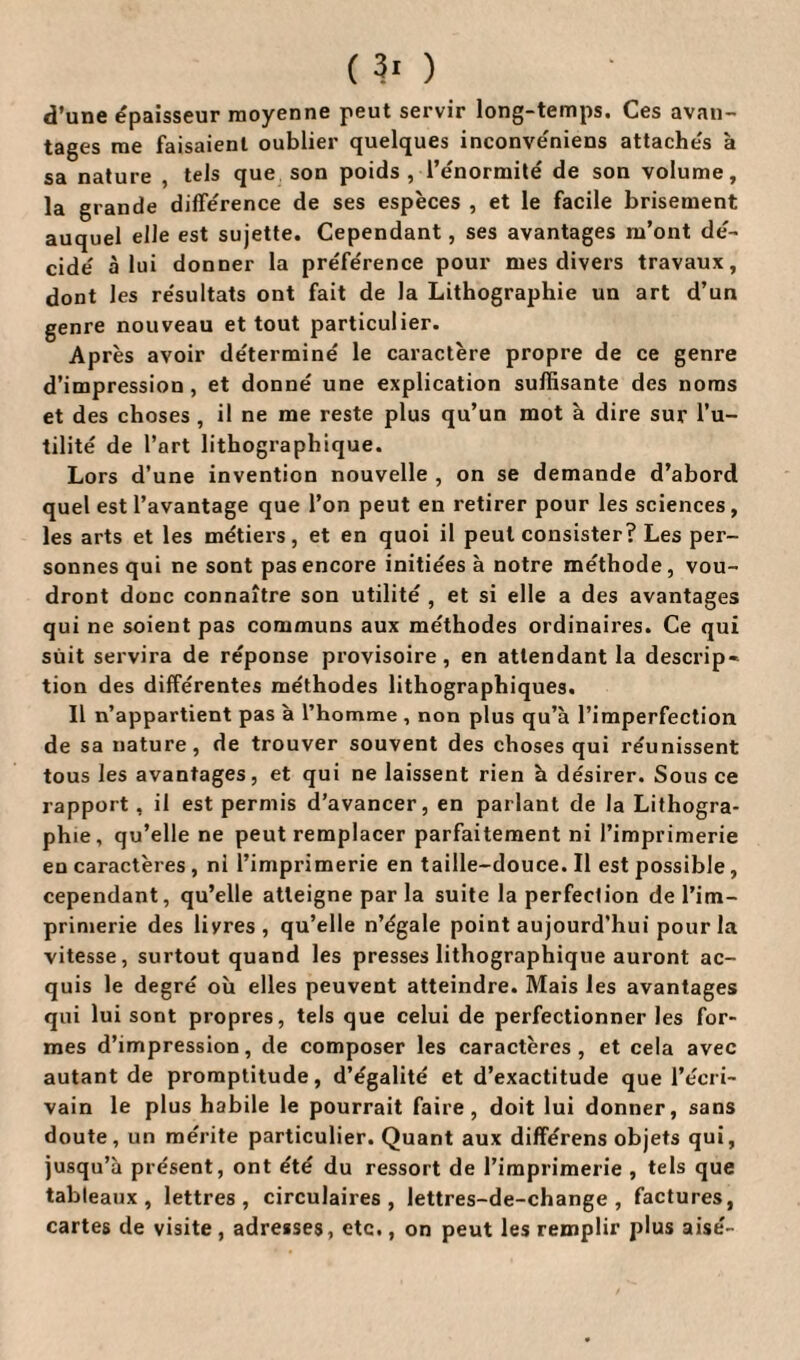 ( 3« ) d’une épaisseur moyenne peut servir long-temps. Ces avan¬ tages me faisaient oublier quelques inconvéniens attachés à sa nature , tels que son poids, l’énormité de son volume, la grande différence de ses espèces , et le facile brisement auquel elle est sujette. Cependant, ses avantages m’ont dé¬ cidé à lui donner la préférence pour mes divers travaux, dont les résultats ont fait de la Lithographie un art d’un genre nouveau et tout particulier. Après avoir déterminé le caractère propre de ce genre d’impression , et donné une explication suffisante des noms et des choses , il ne me reste plus qu’un mot à dire sur l’u¬ tilité de l’art lithographique. Lors d’une invention nouvelle , on se demande d’abord quel est l’avantage que l’on peut en retirer pour les sciences, les arts et les métiers, et en quoi il peut consister? Les per¬ sonnes qui ne sont pas encore initiées à notre méthode, vou¬ dront donc connaître son utilité , et si elle a des avantages qui ne soient pas communs aux méthodes ordinaires. Ce qui suit servira de réponse provisoire, en attendant la descrip¬ tion des différentes méthodes lithographiques. Il n’appartient pas à l’homme , non plus qu’à l’imperfection de sa nature, de trouver souvent des choses qui réunissent tous les avantages, et qui ne laissent rien à désirer. Sous ce rapport, il est permis d’avancer, en parlant de la Lithogra¬ phie, qu’elle ne peut remplacer parfaitement ni l’imprimerie en caractères , ni l’imprimerie en taille-douce. Il est possible, cependant, qu’elle atteigne par la suite la perfection de l’im¬ primerie des liyres, qu’elle n’égale point aujourd’hui pour la vitesse, surtout quand les presses lithographique auront ac¬ quis le degré où elles peuvent atteindre. Mais les avantages qui lui sont propres, tels que celui de perfectionner les for¬ mes d’impression, de composer les caractères, et cela avec autant de promptitude, d’égalité et d’exactitude que l’écri¬ vain le plus habile le pourrait faire, doit lui donner, sans doute, un mérite particulier. Quant aux différens objets qui, jusqu’à présent, ont été du ressort de l’imprimerie , tels que tableaux, lettres, circulaires, lettres-de-change , factures, cartes de visite , adresses, etc., on peut les remplir plus aisé-