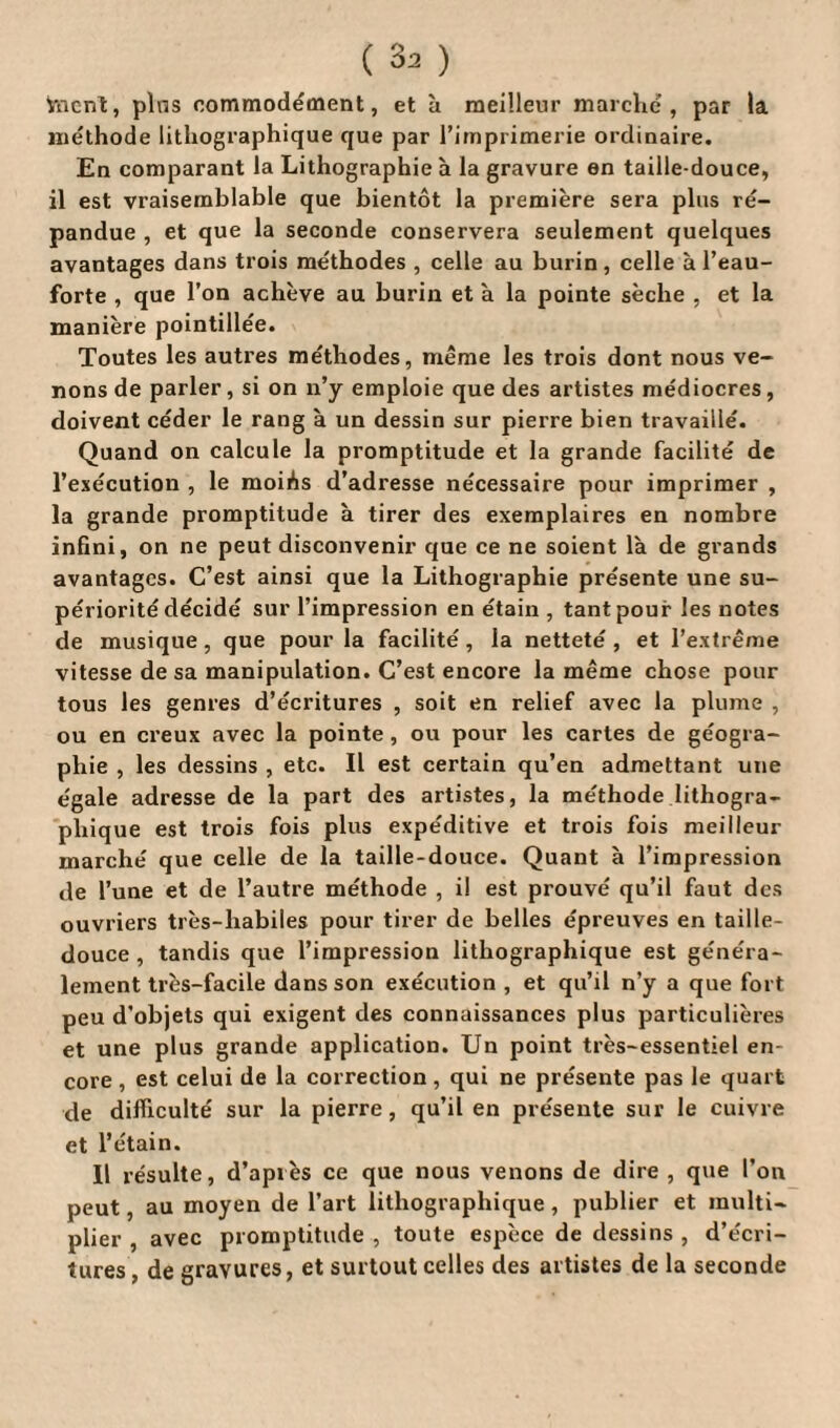 Vncnt, pins commodément, et à meilleur marché, par la méthode lithographique que par l’imprimerie ordinaire. En comparant la Lithographie à la gravure en taille-douce, il est vraisemblable que bientôt la première sera plus ré¬ pandue , et que la seconde conservera seulement quelques avantages dans trois méthodes , celle au burin, celle à l’eau- forte , que l’on achève au burin et à la pointe sèche , et la manière pointillée. Toutes les autres méthodes, même les trois dont nous ve¬ nons de parler, si on n’y emploie que des artistes médiocres, doivent céder le rang à un dessin sur pierre bien travaillé. Quand on calcule la promptitude et la grande facilité de l’exécution , le moiôs d’adresse nécessaire pour imprimer , la grande promptitude à tirer des exemplaires en nombre infini, on ne peut disconvenir que ce ne soient là de grands avantages. C’est ainsi que la Lithographie présente une su¬ périorité décidé sur l’impression en étain, tant pouf les notes de musique , que pour la facilité, la netteté , et l’extrême vitesse de sa manipulation. C’est encore la même chose pour tous les genres d’écritures , soit en relief avec la plume , ou en creux avec la pointe, ou pour les caries de géogra¬ phie , les dessins , etc. Il est certain qu’en admettant une égale adresse de la part des artistes, la méthode lithogra¬ phique est trois fois plus expéditive et trois fois meilleur marché que celle de la taille-douce. Quant à l’impression de l’une et de l’autre méthode , i! est prouvé qu’il faut des ouvriers très-habiles pour tirer de belles épreuves en taille- douce, tandis que l’impression lithographique est généra¬ lement très-facile dans son exécution , et qu’il n’y a que fort peu d’objets qui exigent des connaissances plus particulières et une plus grande application. Un point très-essentiel en¬ core , est celui de la correction, qui ne présente pas le quart de difficulté sur la pierre, qu’il en présente sur le cuivre et l’étain. Il résulte, d’après ce que nous venons de dire , que l’on peut, au moyen de l’art lithographique, publier et multi¬ plier , avec promptitude, toute espèce de dessins, d’écri¬ tures, de gravures, et surtout celles des artistes de la seconde