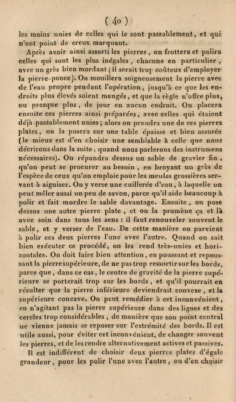 les moins unies de celles qui le sont passablement, et qui n’ont point de creux marquant. Après avoir ainsi assorti les pierres , on frottera et polira celles qui sont les plus inégales , chacune en particulier , avec un grès bien mordant (il serait trop coûteux d’employer la pierre ponce). On mouillera soigneusement la pierre avec de l’eau propre pendant l’opération, jusqu’à ce que les en¬ droits plus élevés soient mangés, et que la règle n’offre plus, ou presque plus , de jour en aucun endroit. On placera ensuite ces pierres ainsi préparées, avec celles qui étaient déjà passablement unies ; alors on prendra une de ces pierres plates, on la posera sur une table épaisse et bien assurée (le mieux est d’en choisir une semblable à celle que nous décrirons dans la suite , quand nous parlerons des instrumens nécessaires). On répandra dessus un sable de gravier fin , qu’on peut se procurer au besoin , en broyant un grès de l’espèce de ceux qu’on emploie pour les meules grossières ser¬ vant à aiguiser. On y verse une cuillerée d’eau, à laquelle on peut mêler aussi un peu de savon, parce qu’il aide beaucoup à polir et fait mordre le sable davantage. Ensuite , on pose dessus une autre pierre plate , et on la promène ça et là avec soin dans tous les sens : il faut renouveler souvent le sable, et y verser de l’eau. De cette manière on parvient à polir ces deux pierres l’une avec l’autre. Quand on sait bien exécuter ce procédé, on les rend très-unies et hori¬ zontales. On doit faire bien attention, en poussant et repous¬ sant la pierresupérieure, de ne pas trop ressortir sur les bords, parce que , dans ce cas , le centre de gravité de la pierre supé¬ rieure se porterait trop sur les bords , et qu’il pourrait en résulter que la pierre inférieure deviendrait convexe , et la supérieure concave. On peut remédier à cet inconvénient, en n’agitant pas la pierre supérieure dans des lignes et des cercles trop considérables , de manière que son point central ne vienne jamais se reposer sur l’extrémité des bords. Il est utile aussi, pour éviter cet inconvénient, de changer souvent les pierres, et de les rendre alternativement actives et passives. Il est indifférent de choisir deux pierres plates d’égale grandeur, pour les polir l’une avec l’autre, ou d’en choisir