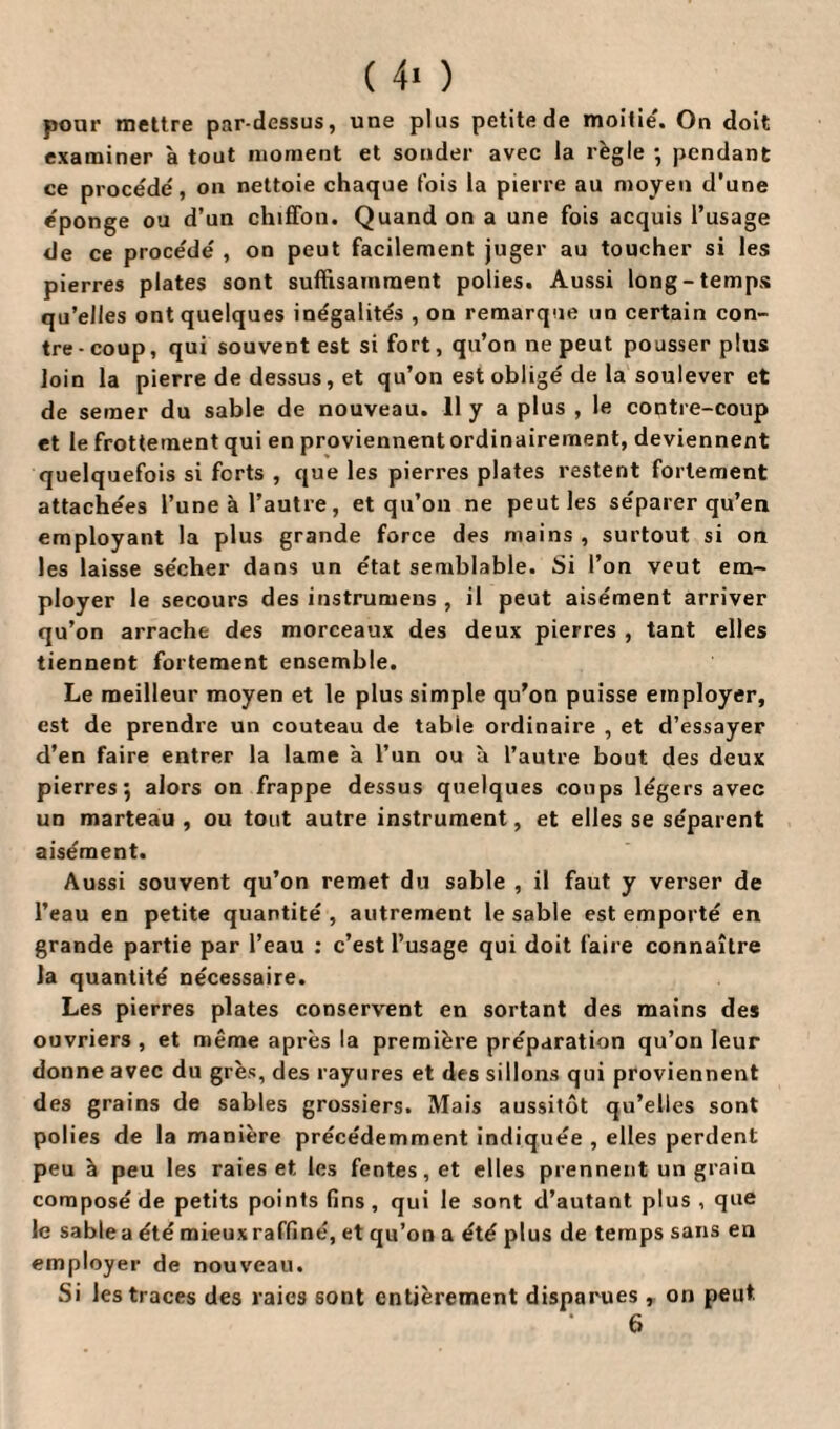 ( 4* ) pour mettre par-dessus, une plus petite de moitié. On doit examiner à tout moment et sonder avec la règle •, pendant ce procédé, on nettoie chaque fois la pierre au moyen d'une éponge ou d’un chiffon. Quand on a une fois acquis l’usage de ce procédé , on peut facilement juger au toucher si les pierres plates sont suffisamment polies. Aussi long-temps qu’elles ont quelques inégalités , on remarque un certain con¬ tre-coup, qui souvent est si fort, qu’on ne peut pousser plus loin la pierre de dessus, et qu’on est obligé de la soulever et de semer du sable de nouveau. 11 y a plus , le contre-coup et le frottement qui en proviennent ordinairement, deviennent quelquefois si forts , que les pierres plates restent fortement attachées l’une à l’autre, et qu’on ne peut les séparer qu’en employant la plus grande force des mains , surtout si on les laisse sécher dans un état semblable. Si l’on veut em¬ ployer le secours des instrumens , il peut aisément arriver qu’on arrache des morceaux des deux pierres , tant elles tiennent fortement ensemble. Le meilleur moyen et le plus simple qu’on puisse employer, est de prendre un couteau de table ordinaire , et d’essayer d’en faire entrer la lame a l’un ou à l’autre bout des deux pierres 5 alors on frappe dessus quelques coups légers avec un marteau , ou tout autre instrument, et elles se séparent aisément. Aussi souvent qu’on remet du sable , il faut y verser de l’eau en petite quantité , autrement le sable est emporté en grande partie par l’eau : c’est l’usage qui doit faire connaître Ja quantité nécessaire. Les pierres plates conservent en sortant des mains des ouvriers , et même après la première préparation qu’on leur donne avec du grès, des rayures et des sillons qui proviennent des grains de sables grossiers. Mais aussitôt qu’elles sont polies de la manière précédemment indiquée , elles perdent peu à peu les raies et les fentes, et elles prennent un grain composé de petits points fins , qui le sont d’autant plus , que le sablea été mieux raffiné, et qu’on a été plus de temps sans en employer de nouveau. Si les traces des raies sont entièrement disparues , on peut. 6