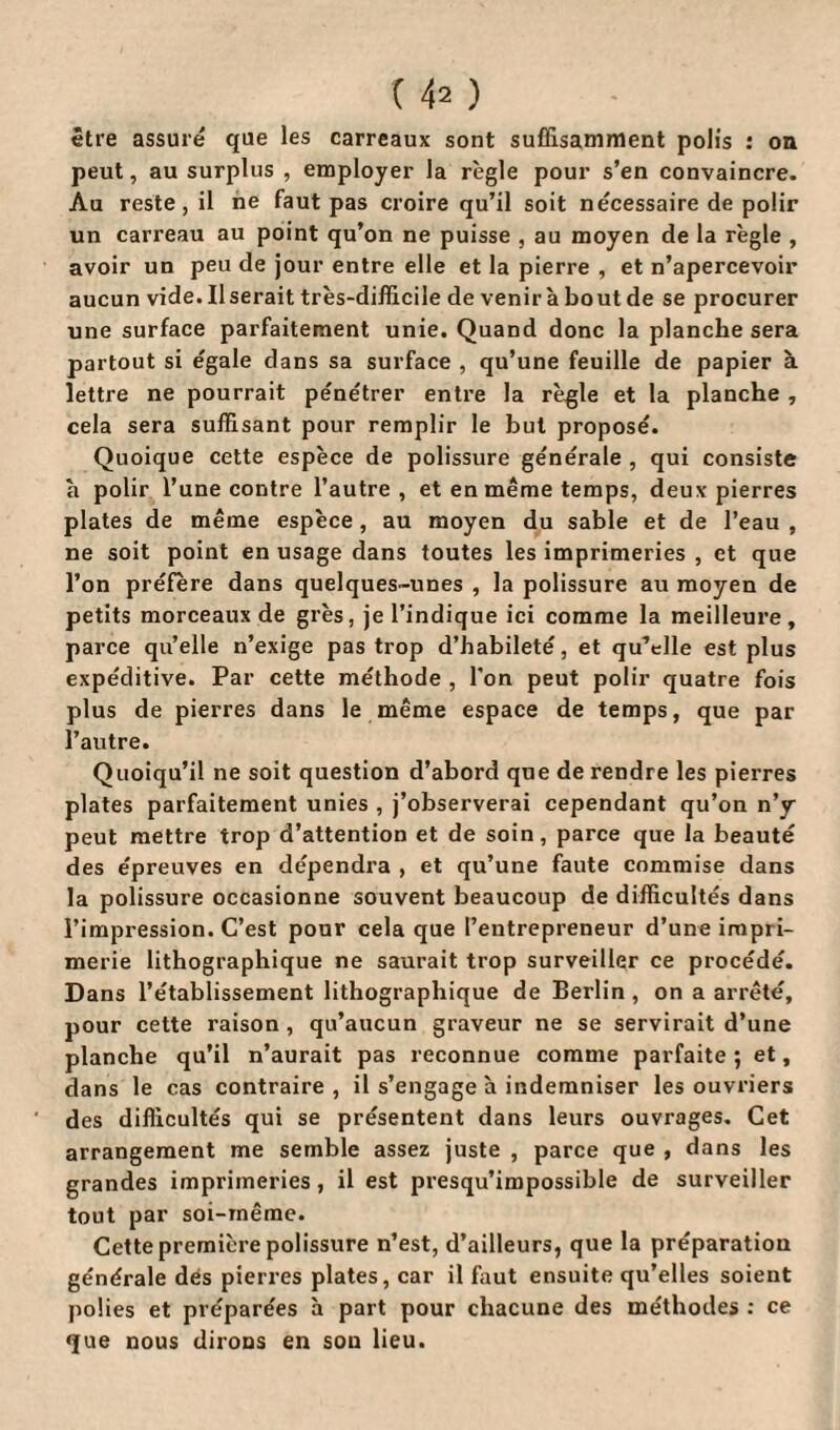 C 4 2 ) être assuré que les carreaux sont suffisamment polis : on peut, au surplus , employer la règle pour s’en convaincre. Au reste, il ne faut pas croire qu’il soit nécessaire de polir un carreau au point qu’on ne puisse , au moyen de la règle , avoir un peu de jour entre elle et la pierre , et n’apercevoir aucun vide. Il serait très-difficile de venir à bout de se procurer une surface parfaitement unie. Quand donc la planche sera partout si égale dans sa surface , qu’une feuille de papier à lettre ne pourrait pénétrer entre la règle et la planche , cela sera suffisant pour remplir le but proposé. Quoique cette espèce de polissure générale , qui consiste a polir l’une contre l’autre, et en même temps, deux pierres plates de même espèce, au moyen du sable et de l’eau , ne soit point en usage dans toutes les imprimeries , et que l’on préfère dans quelques-unes , la polissure au moyen de petits morceaux de grès, je l’indique ici comme la meilleure, parce qu’elle n’exige pas trop d’habileté, et qu’elle est plus expéditive. Par cette méthode , l’on peut polir quatre fois plus de pierres dans le même espace de temps, que par l’autre. Quoiqu’il ne soit question d’abord que de rendre les pierres plates parfaitement unies , j’observerai cependant qu’on n'y peut mettre trop d’attention et de soin, parce que la beauté des épreuves en dépendra , et qu’une faute commise dans la polissure occasionne souvent beaucoup de difficultés dans l’impression. C’est pour cela que l’entrepreneur d’une impri¬ merie lithographique ne saurait trop surveiller ce procédé. Dans l’établissement lithographique de Berlin, on a arrêté, pour cette raison , qu’aucun graveur ne se servirait d’une planche qu’il n’aurait pas reconnue comme parfaite; et, dans le cas contraire, il s’engage à indemniser les ouvriers des difficultés qui se présentent dans leurs ouvrages. Cet arrangement me semble assez juste , parce que , dans les grandes imprimeries , il est presqu’impossible de surveiller tout par soi-même. Cette première polissure n’est, d’ailleurs, que la préparation générale dés pierres plates, car il faut ensuite qu’elles soient polies et préparées à part pour chacune des méthodes : ce que nous dirons en son lieu.