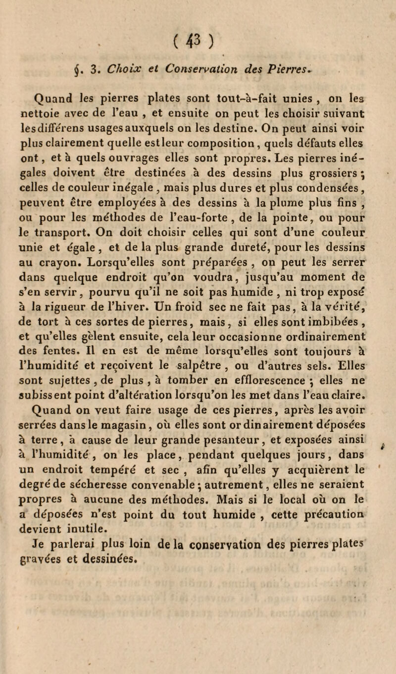 j. 3. Choix et Conservation des Pierres» Quand les pierres plates sont tout-à-fait unies , on les nettoie avec de l’eau , et ensuite on peut les choisir suivant lesdifférens usages auxquels on les destine. On peut ainsi voir plus clairement quelle est leur composition, quels défauts elles ont, et à quels ouvrages elles sont propres. Les pierres iné¬ gales doivent être destinées à des dessins plus grossiers \ celles de couleur inégale , mais plus dures et plus condensées , peuvent être employées à des dessins à la plume plus fins , ou pour les méthodes de l’eau-forte, de la pointe, ou pour le transport. On doit choisir celles qui sont d’une couleur unie et égale , et de la plus grande dureté, pour les dessins au crayon. Lorsqu’elles sont préparées , on peut les serrer dans quelque endroit qu’on voudra, jusqu’au moment de s’en servir, pourvu qu’il ne soit pas humide , ni trop exposé à la rigueur de l’hiver. Un froid sec ne fait pas, à la vérité, de tort à ces sortes de pierres, mais, si elles sont imbibées , et qu’elles gèlent ensuite, cela leur occasionne ordinairement des fentes. Il en est de même lorsqu’elles sont toujours h l’humidité et reçoivent le salpêtre , ou d’autres sels. Elles sont sujettes , de plus , à tomber en efflorescence } elles ne subiss ent point d’altération lorsqu’on les met dans l’eau claire. Quand on veut faire usage de ces pierres, après les avoir serrées dans le magasin, où elles sont ordinairement déposées à terre, a cause de leur grande pesanteur, et exposées ainsi à l’humidité , on les place, pendant quelques jours, daDS un endroit tempéré et sec , afin qu’elles y acquièrent le degré de sécheresse convenable ; autrement, elles ne seraient propres à aucune des méthodes. Mais si le local où on le a déposées n’est point du tout humide , cette précaution devient inutile. Je parlerai plus loin de la conservation des pierres plates gravées et dessinées.