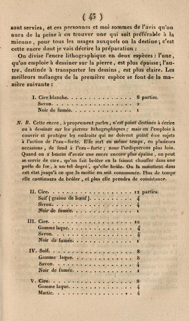 ( 43 ) sont servies, et ces personnes et moi sommes de l’avis qu’on aura de la peine à en trouver une qui 9oit préférable à la mienne, pour tous les usages auxquels on la destine} c’est cette encre dont je vais décrire la préparation : On divise l’encre lithographique en deux espèces: l’une, qu’on emploie à dessiner sur la pierre, est plus épaisse, l’au¬ tre, destinée à transporter les dessins, est plus claire. Les meilleurs mélanges de la première espèce se font de la ma¬ nière suivante : I. Cire blanche...8 parties. Savon.2 Noir de fumée. i N. B. Cette encre , à proprement parler, n’est point destinée à écrire ou à dessiner sur les pierres lithographiques ; mais on l’emploie à couvrir et protéger les endroits qui ne doivent point êire sujets à l’action de l’eau-forte. Elle sert en même temps, en plusieurs occasions, de fond à l’eau-forte; nous l’indiquerons plus loin. Quand on a besoin d’avoir une encre encore plus épaisse , on peut se servir de cire, qu’on fait brûler en la faisant chauffer dans une poêle de fer, à un tel degré qu’elle brûle. On là maintient dans cet état jusqu’à ce que la moitié en soit consommée. Plus de temps elle continuera de brûler , et plus elle prendra de consistance. II. Cire.. Suif ( graisse de bœuf) Savon.. Noir de fumée. . . . 12 parties. 4 4 III. Cire. 12 Gomme laque. 4' Savon. . .. 4 Noir de fumée. i IV. Suif.. 8 Gomme laque.8 Savon.4 Noir de fumée. i V ■ Cire..8 Gomme laque. \ Mastic.». 4