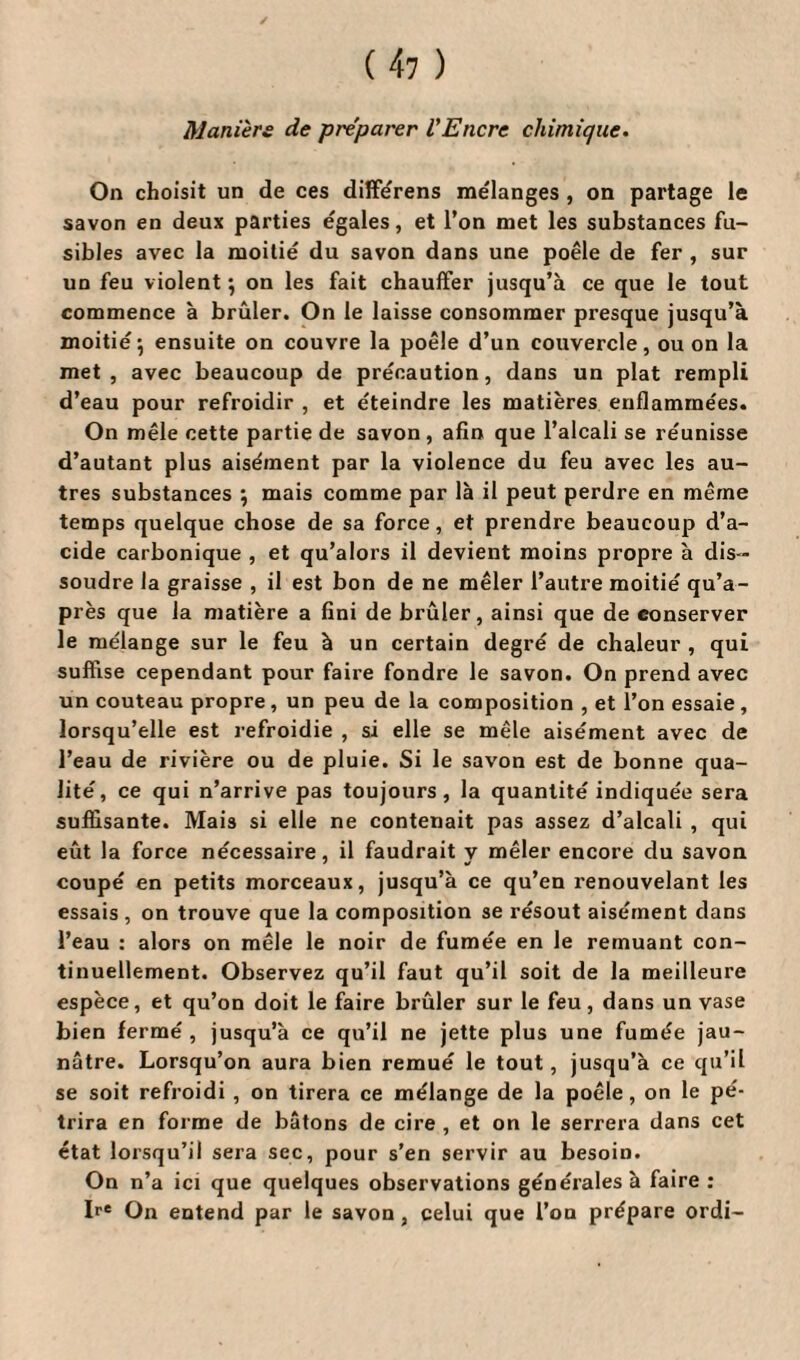 Manière de préparer l'Encre chimique. On choisit un de ces différens me'langes , on partage le savon en deux parties egales, et l’on met les substances fu¬ sibles avec la moitié du savon dans une poêle de fer , sur un feu violent ; on les fait chauffer jusqu’à ce que le tout commence à brûler. On le laisse consommer presque jusqu’à moitié\ ensuite on couvre la poêle d’un couvercle, ou on la met , avec beaucoup de précaution, dans un plat rempli d’eau pour refroidir , et éteindre les matières enflammées. On mêle cette partie de savon , afin que l’alcali se réunisse d’autant plus aisément par la violence du feu avec les au¬ tres substances ; mais comme par là il peut perdre en même temps quelque chose de sa force, et prendre beaucoup d’a¬ cide carbonique , et qu’alors il devient moins propre à dis ¬ soudre la graisse , il est bon de ne mêler l’autre moitié qu’a- près que la matière a fini de brûler, ainsi que de conserver le mélange sur le feu à un certain degré de chaleur , qui suffise cependant pour faire fondre le savon. On prend avec un couteau propre, un peu de la composition , et l’on essaie, lorsqu’elle est refroidie , si elle se mêle aisément avec de l’eau de rivière ou de pluie. Si le savon est de bonne qua¬ lité, ce qui n’arrive pas toujours, la quantité indiquée sera suffisante. Mais si elle ne contenait pas assez d’alcali , qui eût la force nécessaire, il faudrait v mêler encore du savon coupé en petits morceaux, jusqu’à ce qu’en renouvelant les essais , on trouve que la composition se résout aisément dans l’eau : alors on mêle le noir de fumée en le remuant con¬ tinuellement. Observez qu’il faut qu’il soit de la meilleure espèce, et qu’on doit le faire brûler sur le feu, dans un vase bien fermé, jusqu’à ce qu’il ne jette plus une fumée jau¬ nâtre. Lorsqu’on aura bien remué le tout, jusqu’à ce qu’il se soit refroidi , on tirera ce mélange de la poêle, on le pé¬ trira en forme de bâtons de cire , et on le serrera dans cet état lorsqu’il sera sec, pour s’en servir au besoin. On n’a ici que quelques observations générales à faire : Ire On entend par le savon, celui que l’on prépare ordi-