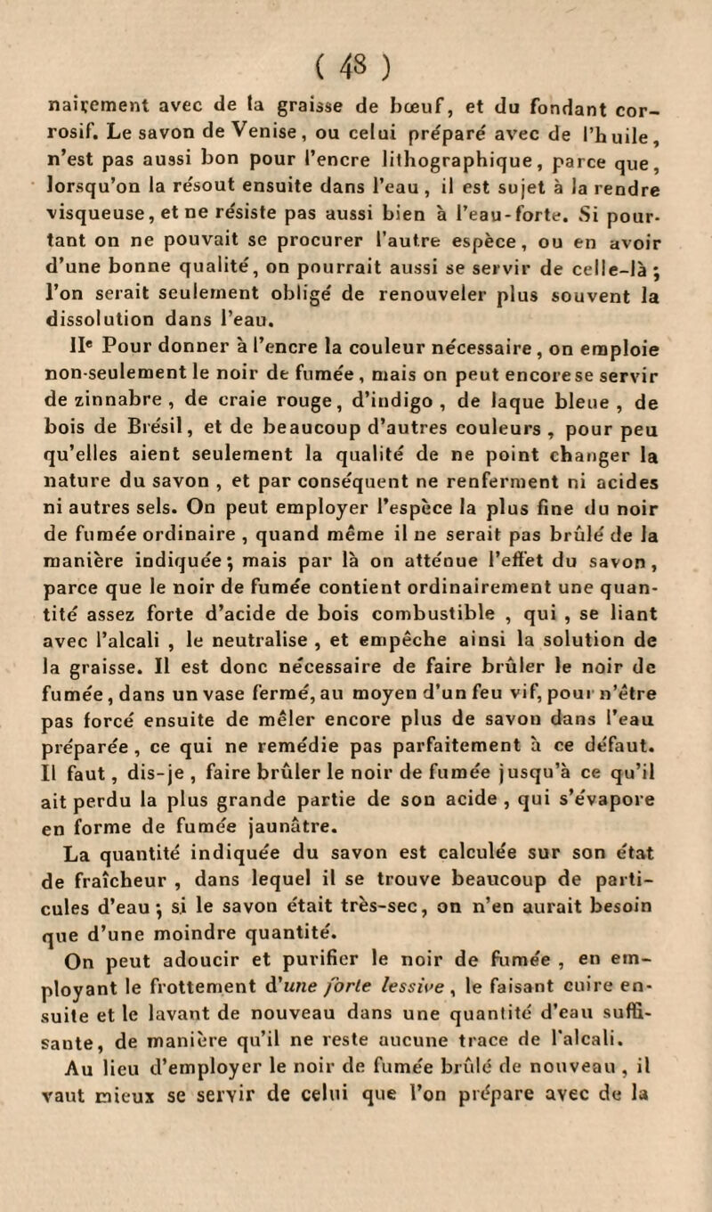 ( 43 ) naïvement avec de la graisse de bœuf, et du fondant cor¬ rosif. Le savon de Venise, ou celui préparé avec de l’huile, n’est pas aussi bon pour l’encre lithographique, parce que, lorsqu’on la résout ensuite dans l’eau , il est sujet à la rendre visqueuse, et ne résiste pas aussi bien h l’eau-forte. Si pour¬ tant on ne pouvait se procurer l’autre espèce, ou en avoir d’une bonne qualité, on pourrait aussi se servir de celle-là ; l’on serait seulement obligé de renouveler plus souvent la dissolution dans l’eau. IIe Pour donner à l’encre la couleur nécessaire, on emploie non-seulement le noir de fumée , mais on peut encore se servir de zinnabre , de craie rouge, d’indigo, de laque bleue, de bois de Brésil, et de beaucoup d’autres couleurs, pour peu qu’elles aient seulement la qualité de ne point changer la nature du savon , et par conséquent ne renferment ni acides ni autres sels. On peut employer l’espèce la plus fine du noir de fumée ordinaire , quand même il ne serait pas brûlé de la manière indiquée; mais par là on atténue l’effet du savon, parce que le noir de fumée contient ordinairement une quan¬ tité assez forte d’acide de bois combustible , qui , se liant avec l’alcali , le neutralise , et empêche ainsi la solution de la graisse. Il est donc nécessaire de faire brûler le noir de fumée , dans un vase fermé, au moyen d’un feu vif, pour n’être pas forcé ensuite de mêler encore plus de savon dans l’eau préparée , ce qui ne remédie pas parfaitement à ce défaut. Il faut, dis-je , faire brûler le noir de fumée jusqu’à ce qu’il ait perdu la plus grande partie de sou acide , qui s’évapore en forme de fumée jaunâtre. La quantité indiquée du savon est calculée sur son état de fraîcheur , dans lequel il se trouve beaucoup de parti¬ cules d’eau; si le savon était très-sec, on n’en aurait besoin que d’une moindre quantité. On peut adoucir et purifier le noir de fumée , en em¬ ployant le frottement d’une forte lessive, le faisant cuire en¬ suite et le lavant de nouveau dans une quantité d’eau suffi¬ sante, de manière qu’il ne reste aucune trace de l'alcali. Au lieu d’employer le noir de fumée brûlé de nouveau , il vaut mieux se servir de celui que l’on prépare avec de la