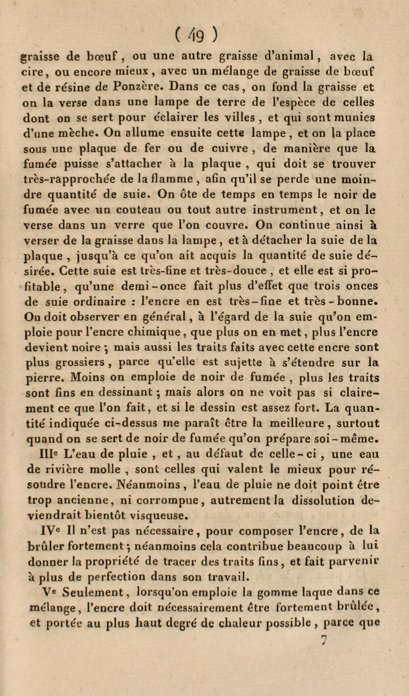 graisse de bœuf, ou une autre graisse d’animal, avec la cire, ou encore mieux , avec un mélange de graisse de bœuf et de résine de Ponzère. Dans ce cas, on fond la graisse et on la verse dans une lampe de terre de l’espèce de celles dont on se sert pour éclairer les villes, et qui sont munies d’une mèche. On allume ensuite cette lampe, et on la place sous une plaque de fer ou de cuivre , de manière que la fumée puisse s’attacher à la plaque , qui doit se trouver très-rapprochée de la flamme, afin qu’il se perde une moin¬ dre quantité de suie. On ôte de temps en temps le noir de fumée avec un couteau ou tout autre instrument, et on le verse dans un verre que l’on couvre. On continue ainsi à verser de la graisse dans la lampe, et à détacher la suie de la plaque , jusqu’à ce qu’on ait acquis la quantité de suie dé¬ sirée. Cette suie est très-fine et très-douce , et elle est si pro¬ fitable, qu’une demi-once fait plus d’effet que trois onces de suie ordinaire : l’encre en est très-fine et très-bonne. Ou doit observer en général, à l’égard de la suie qu’on em¬ ploie pour l'encre chimique, que plus on en met, plus l’encre devient noire j mais aussi les traits faits avec cette encre sont plus grossiers , parce qu’elle est sujette à s’étendre sur la pierre. Moins on emploie de noir de fumée , plus les traits sont fins en dessinant ; mais alors on ne voit pas si claire¬ ment ce que l’on fait, et si le dessin est assez fort. La quan¬ tité indiquée ci-dessus me paraît être la meilleure, surtout quand on se sert de noir de fumée qu’on prépare soi-même. IIIe L’eau de pluie , et , au défaut de celle-ci , une eau de rivière molle , sont celles qui valent le mieux pour ré¬ soudre l’encre. Néanmoins, l’eau de pluie ne doit point être trop ancienne, ni corrompue, autrement la dissolution de¬ viendrait bientôt visqueuse. IVe II n’est pas nécessaire, pour composer l’encre, de la brûler fortement *, néanmoins cela contribue beaucoup à lui donner la propriété de tracer des traits fins, et fait parvenir à plus de perfection dans son travail. Ve Seulement, lorsqu’on emploie la gomme laque dans ce mélange, l’encre doit nécessairement être fortement brûlée, et portée au plus haut degré de chaleur possible , parce que