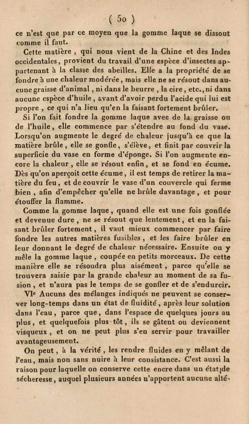 '{ ) ce n’est que par ce moyen que la gomme laque se dissout comme il faut. Cette matière , qui nous vient de la Chine et des Indes occidentales, provient du travail d’une espèce d’insectes ap¬ partenant à la classe des abeilles. Elle a la propriété de se fondre à une chaleur modérée, mais elle ne se résout dans au¬ cune graisse d’animal, ni dans le beurre , la cire, etc., ni dans aucune espèce d’huile , avant d’avoir perdu l’acide qui lui est propre , ce qui n’a lieu qu’en la faisant fortement brûler. Si l’on fait fondre la gomme laque avec de la graisse ou de l’huile, elle commence par s’étendre au fond du vase. Lorsqu’on augmente le degré de chaleur jusqu’à ce que la matière brûle , elle se gonfle, s’élève, et finit par couvrir la superficie du vase en forme d’éponge. Si l’on augmente en¬ core la chaleur , elle se résout enfin, et se fond en écume. Dès qu’on aperçoit cette écume, il est temps de retirer la ma¬ tière du feu, et de couvrir le vase d’un couvercle qui ferme bien , afin d’empêcher qu’elle ne brûle davantage , et pour étouffer la flamme. Comme la gomme laque , quand elle est une fois gonflée et devenue dure , ne se résout que lentement, et en la fai¬ sant brûler fortement, il vaut mieux commencer par faire fondre les autres matières fusibles , et les faire brûler en leur donnant le degré de chaleur nécessaire. Ensuite on y mêle la gomme laque , coupée en petits morceaux. De cette manière elle se résoudra plus aisément , parce qu’elle se trouvera saisie par la grande chaleur au moment de sa fu¬ sion , et n’aura pas le temps de se gonfler et de s’endurcir. VIe Aucuns des mélanges indiqués ne peuvent se conser¬ ver long-temps dans un état de fluidité, après leur solution dans l’eau, parce que, dans l’espace de quelques jours au plus, et quelquefois plus tôt, ils se gâtent ou deviennent visqueux , et on ne peut plus s’en servir pour travailler avantageusement. On peut, à la vérité , les rendre fluides en y mêlant de l’eau, mais non sans nuire à leur consistance. C’est aussi la raison pour laquelle on conserve cette encre dans un étatjde sécheresse, auquel plusieurs années n’apportent aucune alté-