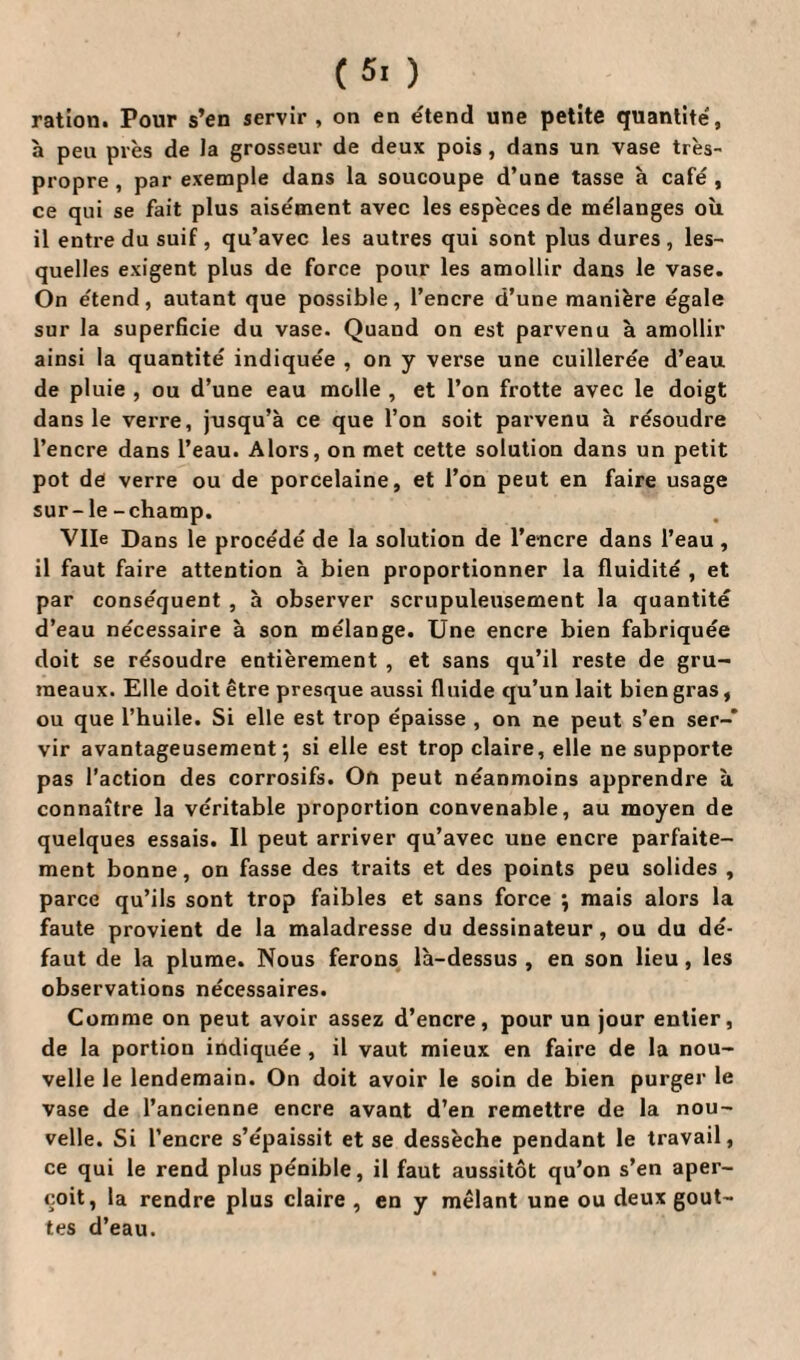 ( 5> ) ration. Pour s’en servir , on en étend une petite quantité, à peu près de la grosseur de deux pois, dans un vase très- propre , par exemple dans la soucoupe d’une tasse à café , ce qui se fait plus aisément avec les espèces de mélanges où il entre du suif , qu’avec les autres qui sont plus dures, les¬ quelles exigent plus de force pour les amollir dans le vase. On étend, autant que possible, l’encre d’une manière égale sur la superficie du vase. Quand on est parvenu à amollir ainsi la quantité indiquée , on y verse une cuillerée d’eau de pluie , ou d’une eau molle , et l’on frotte avec le doigt dans le verre, jusqu’à ce que l’on soit parvenu à résoudre l’encre dans l’eau. Alors, on met cette solution dans un petit pot de verre ou de porcelaine, et l’on peut en faire usage sur- le -champ. Vile Dans le procédé de la solution de l’encre dans l’eau , il faut faire attention à bien proportionner la fluidité , et par conséquent , à observer scrupuleusement la quantité d’eau nécessaire à son mélange. Une encre bien fabriquée doit se résoudre entièrement , et sans qu’il reste de gru¬ meaux. Elle doit être presque aussi fluide qu’un lait bien gras, ou que l’huile. Si elle est trop épaisse , on ne peut s’en ser-* vir avantageusement-, si elle est trop claire, elle ne supporte pas l’action des corrosifs. On peut néanmoins apprendre à connaître la véritable proportion convenable, au moyen de quelques essais. Il peut arriver qu’avec une encre parfaite¬ ment bonne, on fasse des traits et des points peu solides , parce qu’ils sont trop faibles et sans force \ mais alors la faute provient de la maladresse du dessinateur, ou du dé¬ faut de la plume. Nous ferons là-dessus , en son lieu, les observations nécessaires. Comme on peut avoir assez d’encre, pour un jour entier, de la portion indiquée , il vaut mieux en faire de la nou¬ velle le lendemain. On doit avoir le soin de bien purger le vase de l’ancienne encre avant d’en remettre de la nou¬ velle. Si l’encre s’épaissit et se dessèche pendant le travail, ce qui le rend plus pénible, il faut aussitôt qu’on s’en aper¬ çoit, la rendre plus claire , en y mêlant une ou deux gout¬ tes d’eau.