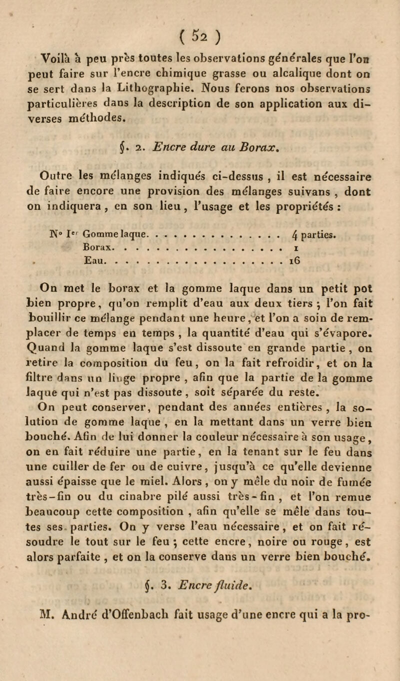 Voilà à peu près toutes les observations generales que l'on peut faire sur l’encre chimique grasse ou alcalique dont on se sert dans la Lithographie. Nous ferons nos observations particulières dans la description de son application aux di¬ verses méthodes. §. 2. Encre dure au Borax. Outre les mélangés indiqués ci-dessus , il est nécessaire de faire encore une provision des mélanges suivans , dont on indiquera , en son lieu , l’usage et les propriétés : N“ Ier Gomme laque. 4 parties. Borax.. Eau.16 On met le borax et la gomme laque dans un petit pot bien propre, qu’on remplit d’eau aux deux tiers; l’on fait bouillir ce mélange pendant une heure, et l’on a soin de rem¬ placer de temps en temps , la quantité d’eau qui s’évapore. Quand la gomme laque s’est dissoute en grande partie , on retire la composition du feu, on la fait refroidir, et on la filtre dans un linge propre , afin que la partie de la gomme Jaque qui n’est pas dissoute , soit séparée du reste. On peut conserver, pendant des années entières , la so¬ lution de gomme laque , en la mettant dans un verre bien bouché. Afin de lui donner la couleur nécessaire à son usage , on en fait réduire une partie, en la tenant sur le feu dans une cuiller de fer ou de cuivre, jusqu’à ce qu’elle devienne aussi épaisse que le miel. Alors , on y mêle du noir de fumée très-fin ou du cinabre pilé aussi très-fin, et l’on remue beaucoup cette composition , afin qu’elle se mêle dans tou¬ tes ses parties. On y verse l’eau nécessaire, et on fait ré¬ soudre le tout sur le feu ; cette encre, noire ou rouge, est alors parfaite , et on la conserve dans un verre bien bouché. §. 3. Encre fluide. M. André d’Offenbach fait usage d’une encre qui a la pro-