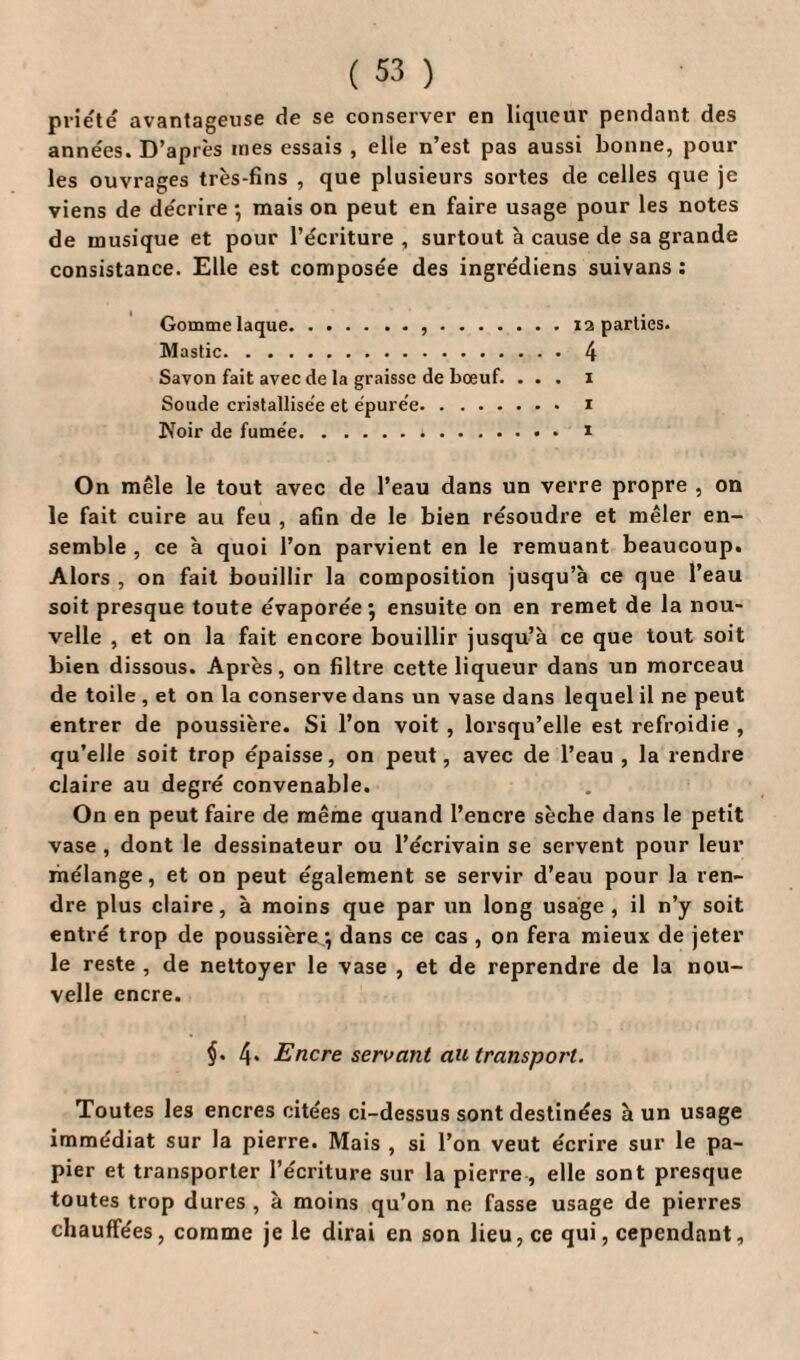 priete avantageuse de se conserver en liqueur pendant des anne'es. D’après mes essais , elle n’est pas aussi bonne, pour les ouvrages très-fins , que plusieurs sortes de celles que je viens de décrire ; mais on peut en faire usage pour les notes de musique et pour l’écriture, surtout à cause de sa grande consistance. Elle est composée des ingrédiens suivans : Gomme laque.,.12 parties. Mastic.4 Savon fait avec de la graisse de bœuf. ... 1 Soude cristallisée et épurée. 1 Noir de fumée. 1 On mêle le tout avec de l’eau dans un verre propre , on le fait cuire au feu , afin de le bien résoudre et mêler en¬ semble , ce à quoi l’on parvient en le remuant beaucoup. Alors , on fait bouillir la composition jusqu’à ce que l’eau soit presque toute évaporée; ensuite on en remet de la nou¬ velle , et on la fait encore bouillir jusqu’à ce que tout soit bien dissous. Après, on filtre cette liqueur dans un morceau de toile , et on la conserve dans un vase dans lequel il ne peut entrer de poussière. Si l’on voit , lorsqu’elle est refroidie , qu’elle soit trop épaisse, on peut, avec de l’eau , la rendre claire au degré convenable. On en peut faire de même quand l’encre sèche dans le petit vase , dont le dessinateur ou l’écrivain se servent pour leur mélange, et on peut également se servir d’eau pour la ren¬ dre plus claire, à moins que par un long usage, il n’y soit entré trop de poussière ; dans ce cas , on fera mieux de jeter le reste , de nettoyer le vase , et de reprendre de la nou¬ velle encre. $. 4. Encre servant au transport. Toutes les encres citées ci-dessus sont destinées à un usage immédiat sur la pierre. Mais , si l’on veut écrire sur le pa¬ pier et transporter l’écriture sur la pierre, elle sont presque toutes trop dures , à moins qu’on ne fasse usage de pierres chauffées, comme je le dirai en son lieu, ce qui, cependant.