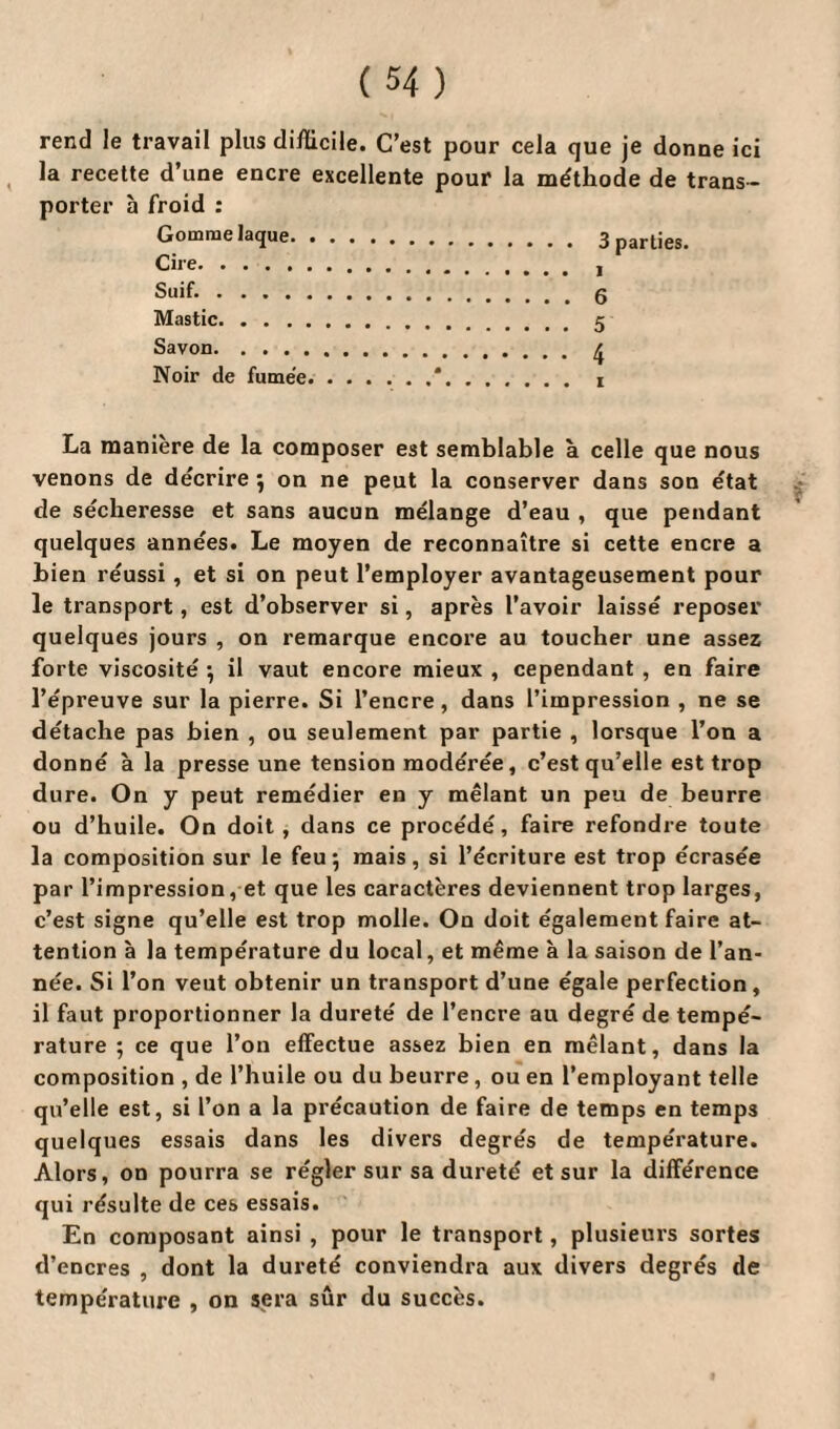 rend le travail plus difficile. C’est pour cela que je donne ici la recette d’une encre excellente pour la méthode de trans¬ porter à froid : Gomme laque. 3 parties. Cire., Suif..g Mastic.. Savon. f. Noir de fume'e La manière de la composer est semblable à celle que nous venons de décrire ; on ne peut la conserver dans son état de sécheresse et sans aucun mélange d’eau , que pendant quelques années. Le moyen de reconnaître si cette encre a bien réussi, et si on peut l’employer avantageusement pour le transport, est d’observer si, après l’avoir laissé reposer quelques jours , on remarque encore au toucher une assez forte viscosité ; il vaut encore mieux , cependant , en faire l’épreuve sur la pierre. Si l’encre, dans l’impression , ne se détache pas bien , ou seulement par partie , lorsque l’on a donné à la presse une tension modérée, c’est qu’elle est trop dure. On y peut remédier en y mêlant un peu de beurre ou d’huile. On doit, dans ce procédé, faire refondre toute la composition sur le feu; mais, si l’écriture est trop écrasée par l’impression, et que les caractères deviennent trop larges, c’est signe qu’elle est trop molle. On doit également faire at¬ tention à la température du local, et même à la saison de l’an¬ née. Si l’on veut obtenir un transport d’une égale perfection, il faut proportionner la dureté de l’encre au degré de tempé¬ rature ; ce que l’on effectue assez bien en mêlant, dans la composition , de l’huile ou du beurre, ou en l’employant telle qu’elle est, si l’on a la précaution de faire de temps en temps quelques essais dans les divers degrés de température. Alors, on pourra se régler sur sa dureté et sur la différence qui résulte de ces essais. En composant ainsi , pour le transport, plusieurs sortes d’encres , dont la dureté conviendra aux divers degrés de température , on sera sûr du succès.