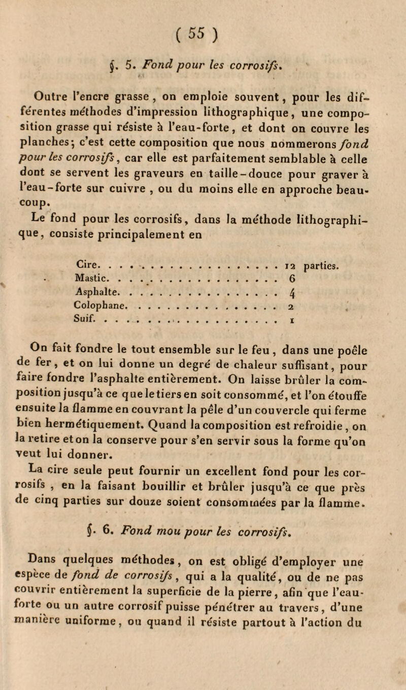§. 5. Fond pour les corrosifs. Outre l’encre grasse , on emploie souvent, pour les dif- fe'rentes méthodes d’impression lithographique, une compo¬ sition grasse qui résiste à l’eau-forte, et dont on couvre les planches-, c’est cette composition que nous nommerons fond pour les corrosifs, car elle est parfaitement semblable à celle dont se servent les graveurs en taille-douce pour gravera l’eau-forte sur cuivre , ou du moins elle en approche beau¬ coup. Le fond pour les corrosifs, dans la méthode lithographi¬ que, consiste principalement en Cire. . . Mastic. . Asphalte. Colophane Suif. . . On fait fondre le tout ensemble sur le feu , dans une poêle de fer, et on lui donne un degré de chaleur suffisant, pour faire fondre l’asphalte entièrement. On laisse brûler la com¬ position jusqu’à ce que le tiers en soit consommé, et l’on étouffe ensuite la flamme en couvrant la pèle d’un couvercle qui ferme bien hermétiquement. Quand la composition est refroidie , on la retire et on la conserve pour s’en servir sous la forme qu’on veut lui donner. La cire seule peut fournir un excellent fond pour les cor¬ rosifs , en la faisant bouillir et brûler jusqu’à ce que près de cinq parties sur douze soient consommées par la flamme. ÿ. 6. Fond mou pour les corrosifs. Dans quelques méthodes, on est obligé d’employer une espèce de fond de corrosifs, qui a la qualité, ou de ne pas couvrir entièrement la superficie de la pierre, afin que l’eau- forte ou un autre corrosif puisse pénétrer au travers, d’une manière uniforme, ou quand il résiste partout à l’action du 12 parties. 6 4 2 I