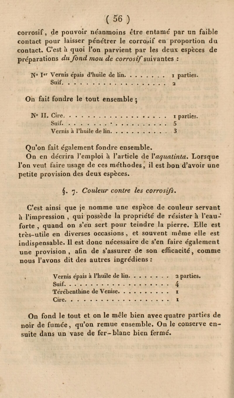 corrosif, de pouvoir neanmoins être entame par un faible contact pour laisser pénétrer le corrosif en proportion du contact. C’est à quoi l’on parvient par les deux espèces de préparations du fond mou de corrosif suivantes : N° I«* Vernis épais d’huile de lin. i parties. Suif. 2 On fait fondre le tout ensemble ; N° II. Cire. i parties. Suif..•. 5 Vernis à l’huile de lin. 3 Qu’on fait également fondre ensemble. On en décrira l’emploi à l’article de Vaquatinta. Lorsque l’on veut faire usage de ces méthodes, il est bon d’avoir une petite provision des deux espèces. §. 7. Couleur contre les corrosfs. C’est ainsi que je nomme une espèce de couleur servant à l’impression , qui possède la propriété de résister à l’eau- forte , quand on s’en sert pour teindre la pierre. Elle est très-utile en diverses occasions , et souvent même elle est indispensable. Il est donc nécessaire de s’en faire également une provision , afin de s’assurer de son efficacité, comme nous l’avons dit des autres ingrédiens : Vernis épais à l’huile de lin. 2 parties. Suif. 4 Térébenthine de Venise. 1 Cire. i On fond le tout et on le mêle bien avec quatre parties de noir de fumée, qu’on remue ensemble. On le conserve en¬ suite dans un vase de fer-blanc bien fermé.