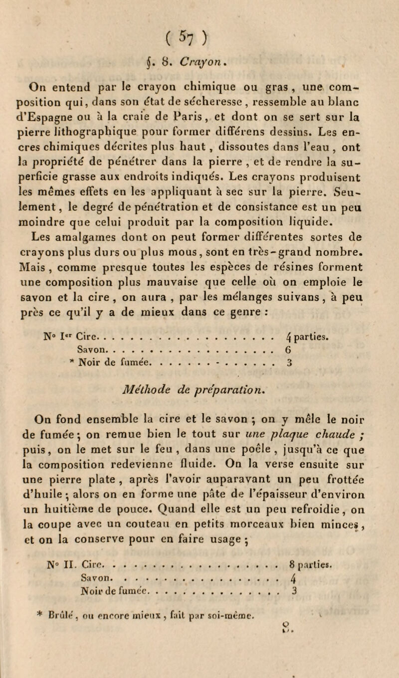 §. 8. Crayon. On entend par le crayon chimique ou gras , une com¬ position qui, dans son état de sécheresse , ressemble au blanc d’Espagne ou à la craie de Paris, et dont on se sert sur la pierre lithographique pour former différens dessins. Les en¬ cres chimiques décrites plus haut , dissoutes dans l’eau , ont la propriété de pénétrer dans la pierre , et de rendre la su¬ perficie grasse aux endroits indiqués. Les crayons produisent les mêmes effets en les appliquant à sec sur la pierre. Seu¬ lement , le degré de pénétration et de consistance est un peu moindre que celui produit par la composition liquide. Les amalgames dont on peut former différentes sortes de crayons plus durs ou plus mous, sont en très-grand nombre. Mais , comme presque toutes les espèces de résines forment une composition plus mauvaise que celle où on emploie le savon et la cire, on aura , par les mélanges suivans, à peu près ce qu’il y a de mieux dans ce genre : N° Ier Cire. l\ parties. Savon. 6 * Noir de fume'e.-.3 Méthode de préparation. On fond ensemble la cire et le savon ; on y mêle le noir de fumée; on remue bien le tout sur une plaque chaude ; puis, on le met sur le feu , dans une poêle , jusqu’à ce que la composition redevienne fluide. On la verse ensuite sur une pierre plate , après l’avoir auparavant un peu frottée d’huile; alors on en forme une pâte de l’épaisseur d’environ un huitième de pouce. Quand elle est un peu refroidie, on la coupe avec un couteau en petits morceaux bien minces, et on la conserve pour en faire usage ; N° II. Cire.8 parties. Savon.4 Noir de fumée. 3 * Brûlé, ou encore mieux , fait par soi-même. O 1 > •