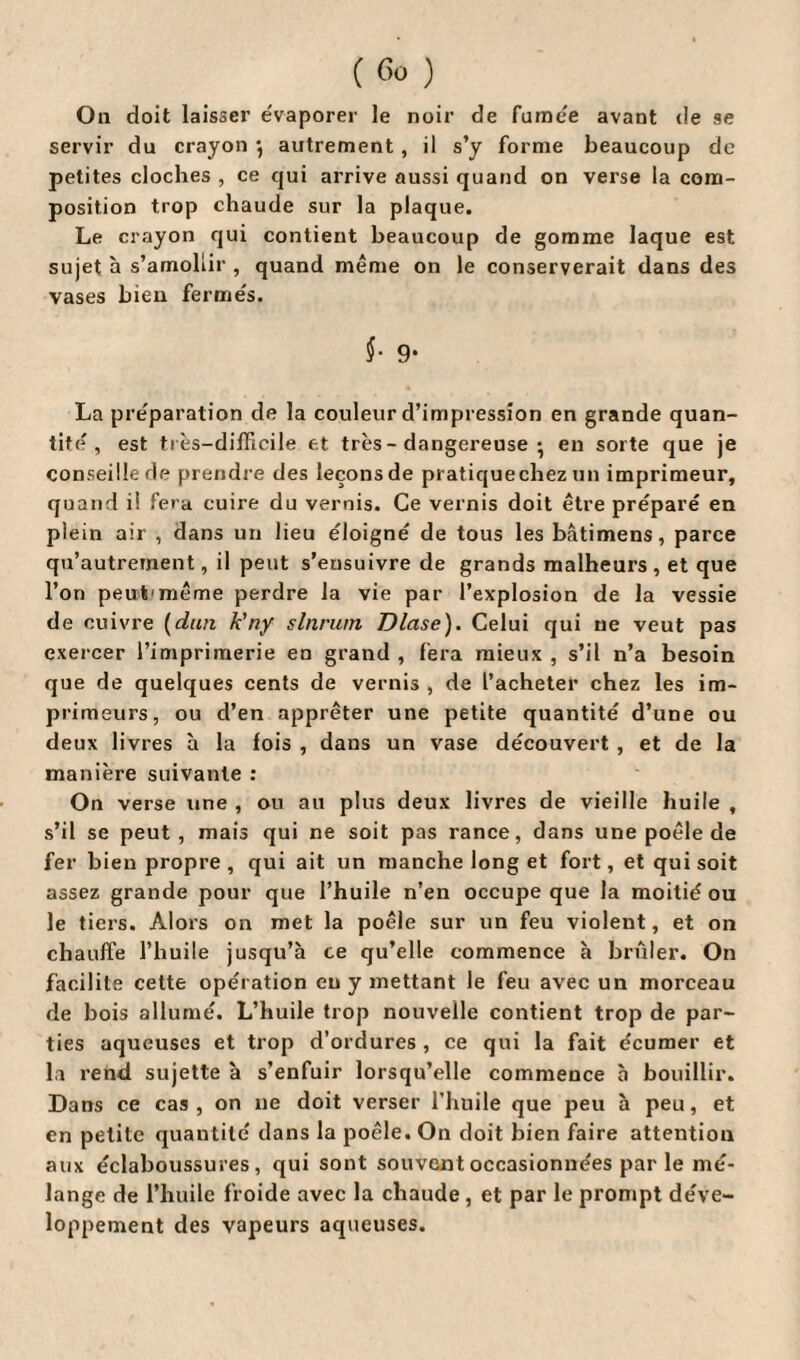 On doit laisser évaporer le noir de fumée avant de se servir du crayon *, autrement , il s’y forme beaucoup de petites cloches , ce qui arrive aussi quand on verse la com¬ position trop chaude sur la plaque. Le crayon qui contient beaucoup de gomme laque est sujet à s’amollir , quand même on le conserverait dans des vases bien fermés. $• 9* La préparation de la couleur d’impression en grande quan¬ tité , est très-difficile et très - dangereuse • en sorte que je conseille de prendre des leçons de pratiquechez un imprimeur, quand il fera cuire du vernis. Ce vernis doit être préparé en plein air , dans un lieu éloigné de tous les bâtimens, parce qu’autrement, il peut s’ensuivre de grands malheurs, et que l’on peut'même perdre la vie par l’explosion de la vessie de cuivre (dun k’ny slnrurn Dlase). Celui qui ne veut pas exercer l’imprimerie en grand , fera mieux , s’il n’a besoin que de quelques cents de vernis , de l’acheter chez les im¬ primeurs, ou d’en apprêter une petite quantité d’une ou deux livres à la fois , dans un vase découvert , et de la manière suivante : On verse une , ou au plus deux livres de vieille huile , s’il se peut, mais qui ne soit pas rance, dans une poêle de fer bien propre , qui ait un manche long et fort, et qui soit assez grande pour que l’huile n’en occupe que la moitié ou le tiers. Alors on met la poêle sur un feu violent, et on chauffe l’huile jusqu’à ce qu’elle commence à brûler. On facilite cette opération eu y mettant le feu avec un morceau de bois allumé. L’huile trop nouvelle contient trop de par¬ ties aqueuses et trop d’ordures, ce qui la fait écumer et la rend sujette à s’enfuir lorsqu’elle commence à bouillir. Dans ce cas, on ne doit verser l’huile que peu à peu, et en petite quantité dans la poêle. On doit bien faire attention aux éclaboussures, qui sont souvent occasionnées par le mé¬ lange de l’huile froide avec la chaude , et par le prompt déve¬ loppement des vapeurs aqueuses.