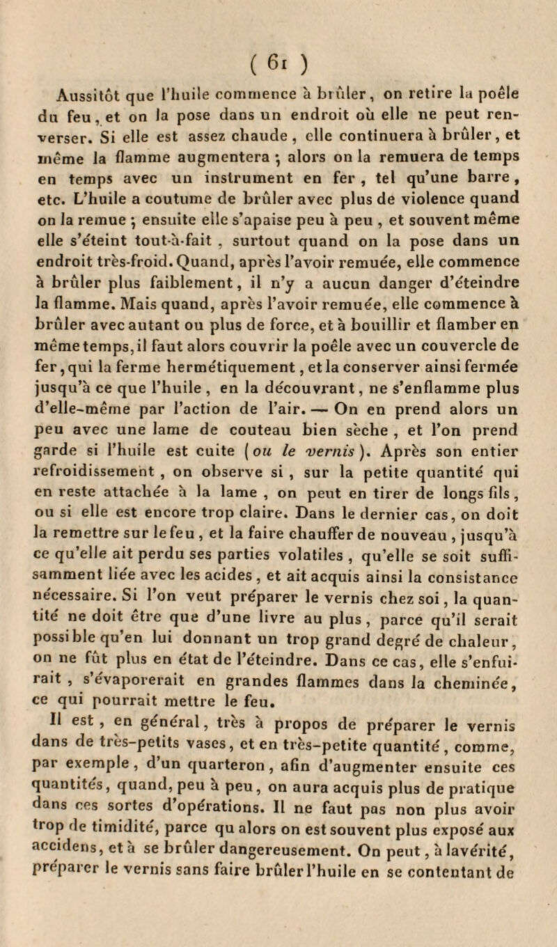 Aussitôt que l’huile commence à brûler, on retire la poêle du feu, et on la pose dans un endroit ou elle ne peut ren¬ verser. Si elle est assez chaude , elle continuera h brûler, et même la flamme augmentera *, alors on la remuera de temps en temps avec un instrument en fer , tel qu’une barre, etc. L’huile a coutume de brûler avec plus de violence quand on la remue •, ensuite elle s’apaise peu à peu , et souvent même elle s’éteint tout-à-fait , surtout quand on la pose dans un endroit très-froid. Quand, après l’avoir remuée, elle commence à brûler plus faiblement, il n’y a aucun danger d’éteindre la flamme. Mais quand, après l’avoir remuée, elle commence à brûler avec autant ou plus de force, et à bouillir et flamber en même temps, il faut alors couvrir la poêle avec un couvercle de fer, qui la ferme hermétiquement, et la conserver ainsi fermée jusqu’à ce que l’huile , en la découvrant, ne s’enflamme plus d’elle-mêrne par l’action de l’air. — On en prend alors un peu avec une lame de couteau bien sèche , et l’on prend garde si l’huile est cuite (ou le vernis). Après son entier refroidissement , on observe si , sur la petite quantité qui en reste attachée à la lame , on peut en tirer de longs fils , ou si elle est encore trop claire. Dans le dernier cas, on doit la remettre sur le feu , et la faire chauffer de nouveau , jusqu’à ce qu’elle ait perdu ses parties volatiles , qu’elle se soit suffi¬ samment liee avec les acides , et ait acquis ainsi la consistance nécessaire. Si l’on veut préparer le vernis chez soi, la quan¬ tité ne doit être que d’une livre au plus , parce qu’il serait possible qu en lui donnant un trop grand degré de chaleur, on ne fût plus en état de l’éteindre. Dans ce cas, elle s’enfui¬ rait , s’évaporerait en grandes flammes dans la cheminée, ce qui pourrait mettre le feu. Il est, en général, très à propos de préparer le vernis dans de très-petits vases, et en très-petite quantité, comme, par exemple, d un quarteron , afin d’augmenter ensuite ces quantités, quand, peu a peu, on aura acquis plus de pratique dans ces sortes d’opérations. Il ne faut pas non plus avoir trop de timidité, parce qu alors on est souvent plus exposé aux accidens, et à se brûler dangereusement. On peut, à lavérité, préparer le vernis sans faire brûler l’huile en se contentant de
