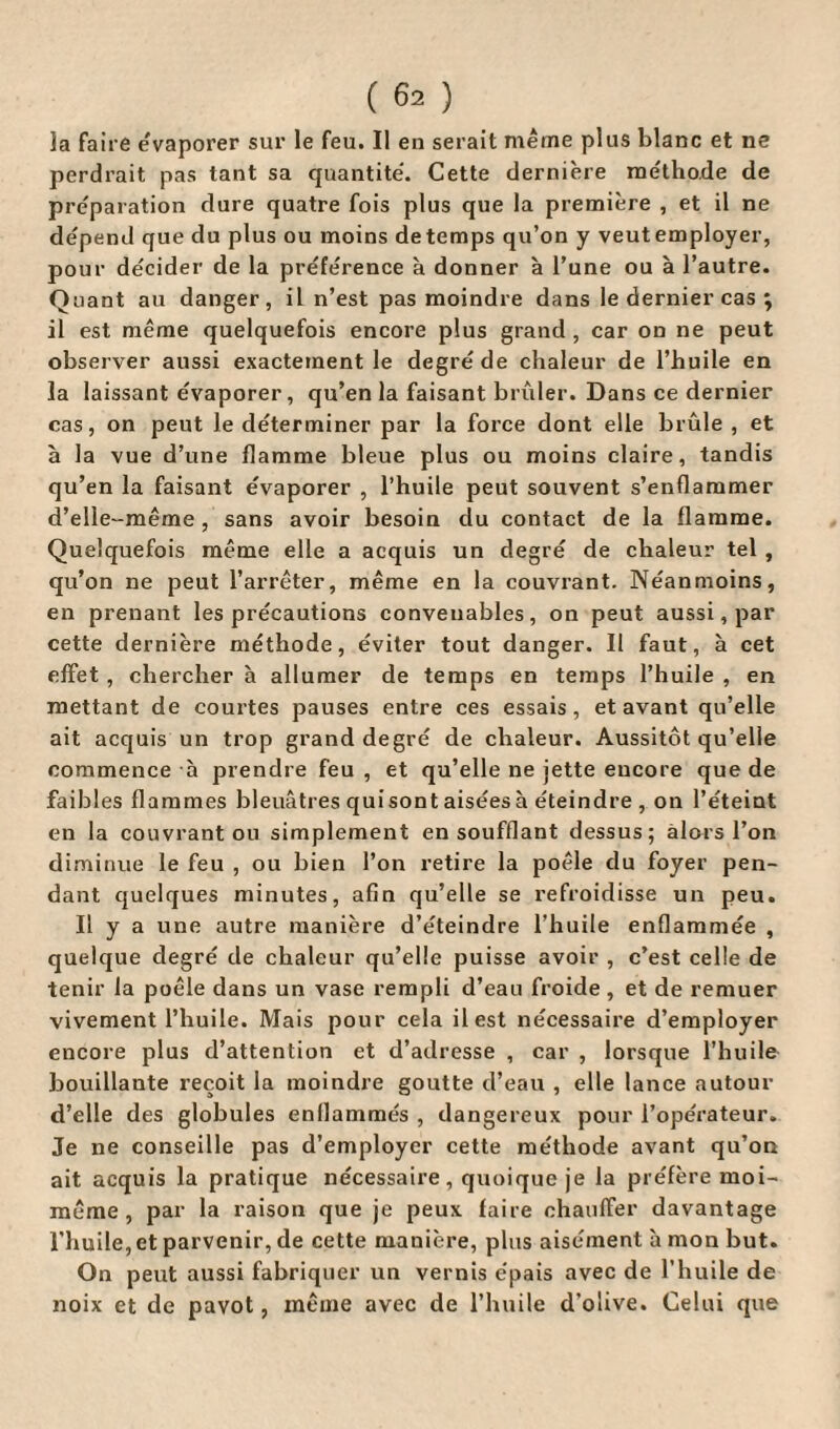 Ja faire évaporer sur le feu. Il en serait même plus blanc et ne perdrait pas tant sa quantité. Cette dernière méthode de préparation dure quatre fois plus que la première , et il ne dépend que du plus ou moins de temps qu’on y veut employer, pour décider de la préférence à donner à l’une ou à l’autre. Quant au danger, il n’est pas moindre dans le dernier cas ; il est même quelquefois encore plus grand , car on ne peut observer aussi exactement le degré de chaleur de l’huile en la laissant évaporer, qu’en la faisant brûler. Dans ce dernier cas, on peut le déterminer par la force dont elle brûle , et à la vue d’une flamme bleue plus ou moins claire, tandis qu’en la faisant évaporer , l’huile peut souvent s’enflammer d’elle-même, sans avoir besoin du contact de la flamme. Quelquefois même elle a acquis un degré de chaleur tel , qu’on ne peut l’arrêter, même en la couvrant. Néanmoins, en prenant les précautions convenables, on peut aussi, par cette dernière méthode, éviter tout danger. Il faut, à cet effet , chercher à allumer de temps en temps l’huile , en mettant de courtes pauses entre ces essais, et avant qu’elle ait acquis un trop grand degré de chaleur. Aussitôt qu’elle commence h prendre feu , et qu’elle ne jette encore que de faibles flammes bleuâtres quisont aisées à éteindre , on l’éteint en la couvrant ou simplement en soufflant dessus; alors l’on diminue le feu , ou bien l’on retire la poêle du foyer pen¬ dant quelques minutes, afin qu’elle se refroidisse un peu. Il y a une autre manière d’éteindre l’huile enflammée , quelque degré de chaleur qu’elle puisse avoir , c’est celle de tenir la poêle dans un vase rempli d’eau froide , et de remuer vivement l’huile. Mais pour cela il est nécessaire d’employer encore plus d’attention et d’adresse , car , lorsque l’huile bouillante reçoit la moindre goutte d’eau , elle lance autour d’elle des globules enflammés , dangereux pour l’opérateur. Je ne conseille pas d’employer cette méthode avant qu’on ait acquis la pratique nécessaire, quoique je la préfère moi- même, par la raison que je peux faire chauffer davantage l’huile, et parvenir, de cette manière, plus aisément à mon but. On peut aussi fabriquer un vernis épais avec de l’huile de noix et de pavot, même avec de l’huile d’olive. Celui que
