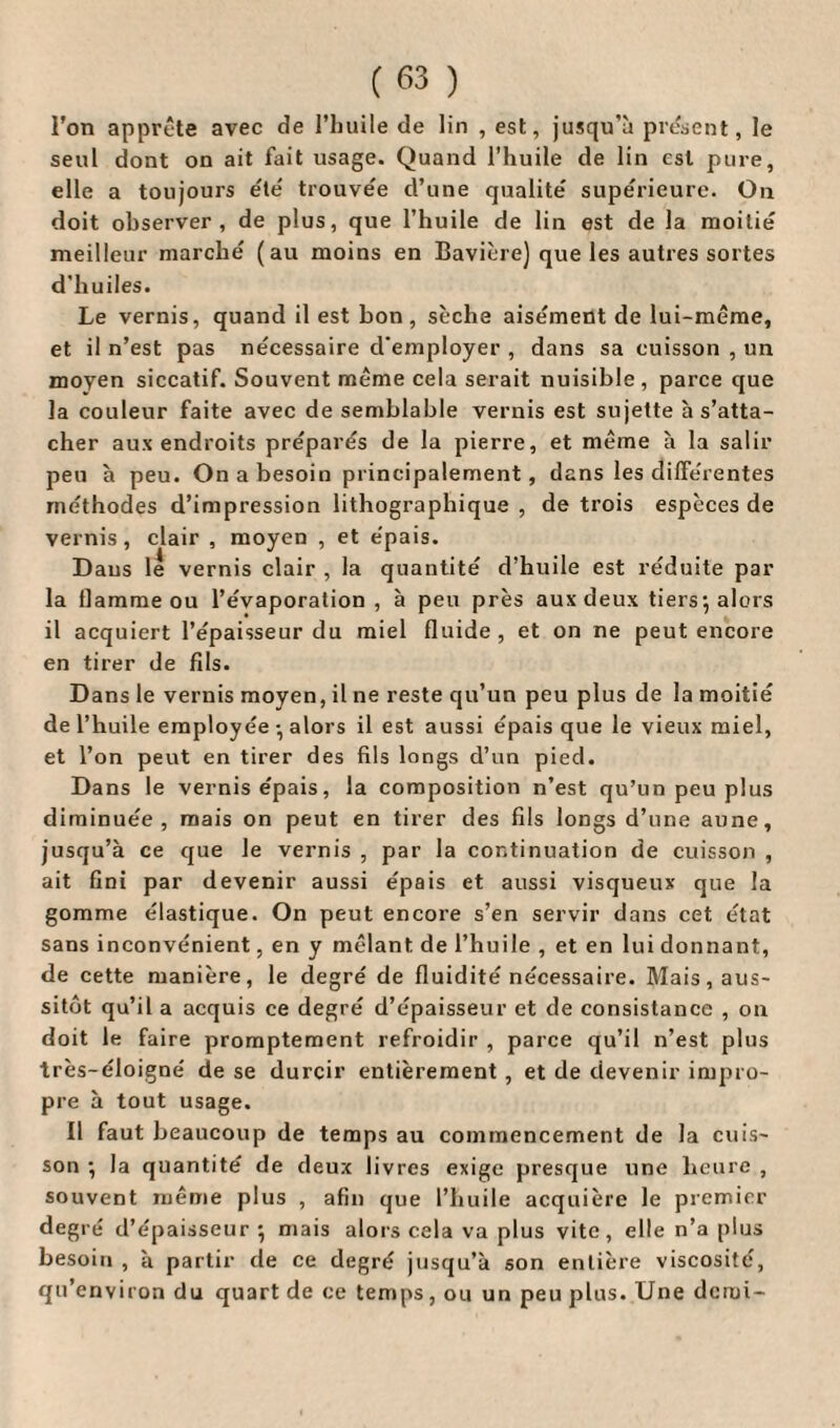 l’on apprête avec de l’huile de lin , est, jusqu’à présent, le seul dont on ait fait usage. Quand l’huile de lin est pure, elle a toujours été trouvée d’une qualité supérieure. Ou doit observer, de plus, que l’huile de lin est de la moitié meilleur marché (au moins en Bavière) que les autres sortes d'huiles. Le vernis, quand il est bon, sèche aisément de lui-même, et il n’est pas nécessaire d'employer , dans sa cuisson , un moyen siccatif. Souvent même cela serait nuisible, parce que la couleur faite avec de semblable vernis est sujette à s’atta¬ cher aux endroits préparés de la pierre, et même à la salir peu à peu. On a besoin principalement, dans les différentes méthodes d’impression lithographique , de trois espèces de vernis, clair , moyen , et épais. Dans le vernis clair , la quantité d’huile est réduite par la flamme ou l’évaporation, à peu près aux deux tiers-, alors il acquiert l’épaisseur du miel fluide, et on ne peut encore en tirer de fils. Dans le vernis moyen, il ne reste qu’un peu plus de la moitié de l’huile employée • alors il est aussi épais que le vieux miel, et l’on peut en tirer des fils longs d’un pied. Dans le vernis épais, la composition n’est qu’un peu plus diminuée, mais on peut en tirer des fils longs d’une aune, jusqu’à ce que le vernis , par la continuation de cuisson , ait fini par devenir aussi épais et aussi visqueux que la gomme élastique. On peut encore s’en servir dans cet état sans inconvénient, en y mêlant de l’huile , et en lui donnant, de cette manière, le degré de fluidité nécessaire. Mais, aus¬ sitôt qu’il a acquis ce degré d’épaisseur et de consistance , on doit le faire promptement refroidir , parce qu’il n’est plus très-éloigné de se durcir entièrement , et de devenir impro¬ pre à tout usage. Il faut beaucoup de temps au commencement de la cuis¬ son ; la quantité de deux livres exige presque une heure , souvent même plus , afin que l’huile acquière le premier degré d’épaisseur *, mais alors cela va plus vite, elle n’a plus besoin , à partir de ce degré jusqu’à son entière viscosité, qu’environ du quart de ce temps, ou un peu plus. Une demi-