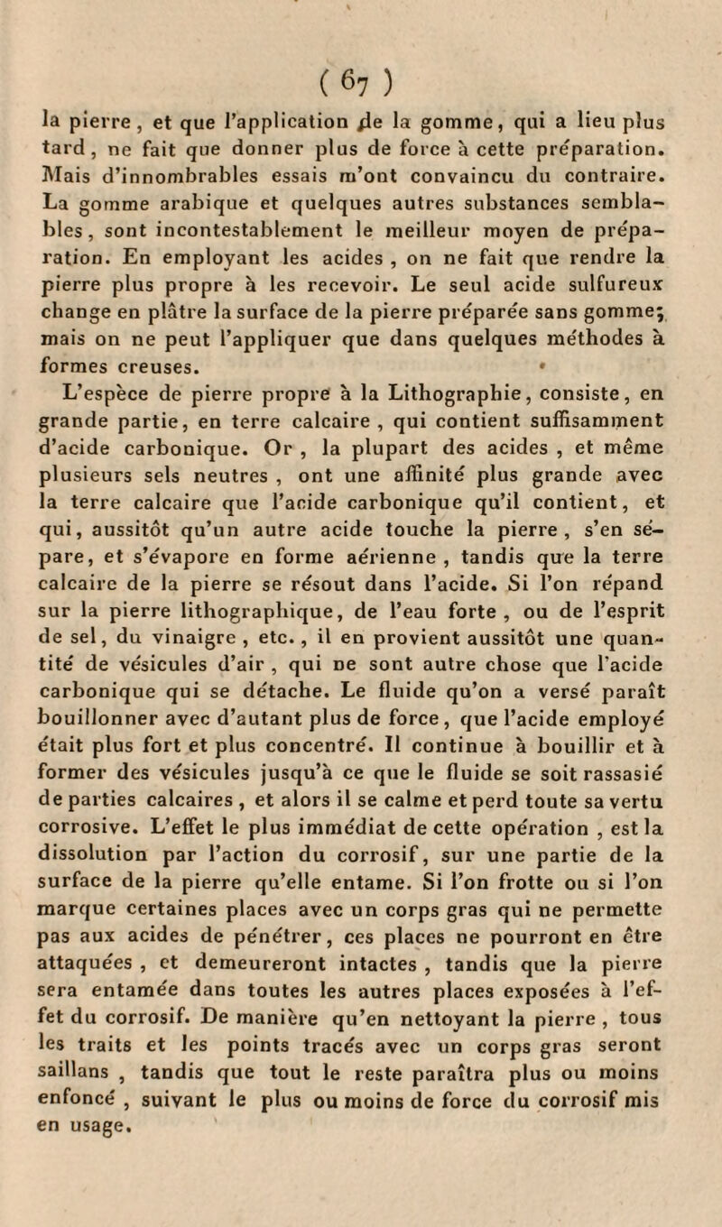 la pierre, et que l’application 4e la gomme, qui a lieu plus tard, ne fait que donner plus de force à cette préparation. Mais d’innombrables essais m’ont convaincu du contraire. La gomme arabique et quelques autres substances sembla¬ bles, sont incontestablement le meilleur moyen de prépa¬ ration. En employant les acides , on ne fait que rendre la pierre plus propre à les recevoir. Le seul acide sulfureux change en plâtre la surface de la pierre préparée sans gomme; mais on ne peut l’appliquer que dans quelques méthodes à formes creuses. • L’espèce de pierre propre à la Lithographie, consiste, en grande partie, en terre calcaire, qui contient suffisamment d’acide carbonique. Or , la plupart des acides , et même plusieurs sels neutres , ont une affinité plus grande avec la terre calcaire que l’acide carbonique qu’il contient, et qui, aussitôt qu’un autre acide touche la pierre, s’en sé¬ pare, et s’évapore en forme aérienne, tandis que la terre calcaire de la pierre se résout dans l’acide. Si l’on répand sur la pierre lithographique, de l’eau forte, ou de l’esprit de sel, du vinaigre , etc., il en provient aussitôt une quan¬ tité de vésicules d’air , qui ne sont autre chose que l’acide carbonique qui se détache. Le fluide qu’on a versé paraît bouillonner avec d’autant plus de force, que l’acide employé était plus fort et plus concentré. Il continue à bouillir et à former des vésicules jusqu’à ce que le fluide se soit rassasié de parties calcaires , et alors il se calme et perd toute sa vertu corrosive. L’effet le plus immédiat de cette opération , est la dissolution par l’action du corrosif, sur une partie de la surface de la pierre qu’elle entame. Si l’on frotte ou si l’on marque certaines places avec un corps gras qui ne permette pas aux acides de pénétrer, ces places ne pourront en être attaquées , et demeureront intactes , tandis que la pierre sera entamée dans toutes les autres places exposées à l’ef¬ fet du corrosif. De manière qu’en nettoyant la pierre , tous les traits et les points tracés avec un corps gras seront saillans , tandis que tout le reste paraîtra plus ou moins enfoncé , suivant le plus ou moins de force du corrosif mis en usage.