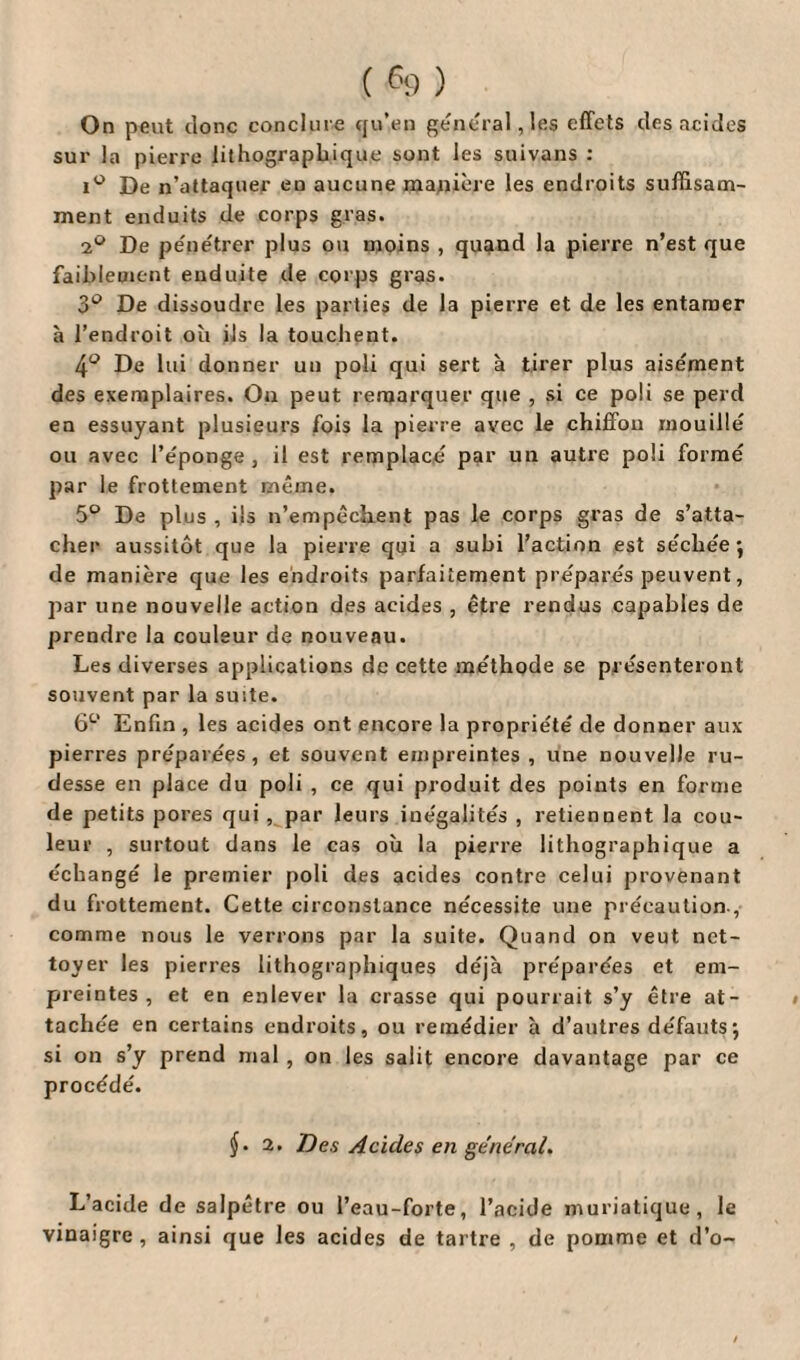 On peut donc conclure qu’en general, les effets des acides sur la pierre lithographique sont les suivons : i° De n’attaquer en aucune manière les endroits suffisam¬ ment enduits de corps gras. 2° De pénétrer plus ou moins , quand la pierre n’est que faiblement enduite de corps gras. 3° De dissoudre les parties de la pierre et de les entamer à l’endroit où ils la touchent. 4° De lui donner un poli qui sert à tirer plus aisément des exemplaires. On peut remarquer que , si ce poli se perd en essuyant plusieurs fois la pierre avec le chiffon mouillé ou avec l’éponge , il est remplacé par un autre poli formé par le frottement même. 5° De plus , ils n’empêchent pas le corps gras de s’atta¬ cher aussitôt que la pierre qui a subi l’action est séchée-, de manière que les endroits parfaitement préparés peuvent, par une nouvelle action des acides , être rendus capables de prendre la couleur de nouveau. Les diverses applications de cette méthode se présenteront souvent par la suite. 6° Enfin , les acides ont encore la propriété de donner aux pierres préparées, et souvent empreintes , une nouvelle ru¬ desse en place du poli , ce qui produit des points en forme de petits pores qui , par leurs inégalités , retiennent la cou¬ leur , surtout dans le cas où la pierre lithographique a échangé le premier poli des acides contre celui provenant du frottement. Cette circonstance nécessite une précaution , comme nous le verrons par la suite. Quand on veut net¬ toyer les pierres lithographiques déjà préparées et em¬ preintes , et en enlever la crasse qui pourrait s’y être at¬ tachée en certains endroits, ou remédier à d’autres défauts; si on s’y prend mal , on les salit encore davantage par ce procédé. $. 2. Des Acides en général. L’acide de salpêtre ou l’eau-forte, l’acide muriatique, le vinaigre , ainsi que les acides de tartre , de pomme et d’o~