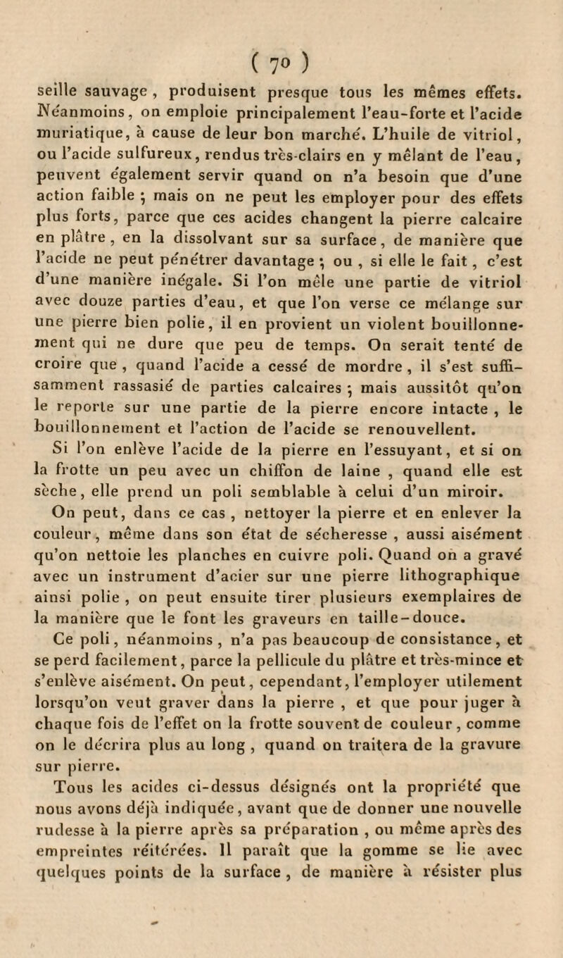 seille sauvage , produisent presque tous les mêmes effets. Neanmoins, on emploie principalement l’eau-forte et l’acide muriatique, à cause de leur bon marche'. L’huile de vitriol, ou l’acide sulfureux, rendus très-clairs en y mêlant de l’eau, peuvent egalement servir quand on n’a besoin que d’une action faible • mais on ne peut les employer pour des effets plus forts, parce que ces acides changent la pierre calcaire en plâtre, en la dissolvant sur sa surface, de manière que l’acide ne peut pêne'trer davantage ; ou , si elle le fait , c’est d’une manière inégale. Si l’on mêle une partie de vitriol avec douze parties d’eau, et que l’on verse ce mélange sur une pierre bien polie, il en provient un violent bouillonne¬ ment qui ne dure que peu de temps. On serait tenté de croire que , quand l’acide a cessé de mordre , il s’est suffi¬ samment rassasié de parties calcaires * mais aussitôt qu’on le reporte sur une partie de la pierre encore intacte , le bouillonnement et l’action de l’acide se renouvellent. Si l’on enlève l’acide de la pierre en l’essuyant, et si on la frotte un peu avec un chiffon de laine , quand elle est sèche, elle prend un poli semblable à celui d’un miroir. On peut, dans ce cas , nettoyer la pierre et en enlever la couleur , même dans son état de sécheresse , aussi aisément qu’on nettoie les planches en cuivre poli. Quand on a gravé avec un instrument d’acier sur une pierre lithographique ainsi polie , on peut ensuite tirer plusieurs exemplaires de la manière que le font les graveurs en taille-douce. Ce poli, néanmoins, n’a pas beaucoup de consistance, et se perd facilement, parce la pellicule du plâtre et très-mince et s’enlève aisément. On peut, cependant, l’employer utilement lorsqu’on veut graver dans la pierre , et que pour juger h chaque fois de l’effet on la frotte souvent de couleur, comme on le décrira plus au long , quand on traitera de la gravure sur pierre. Tous les acides ci-dessus désignés ont la propriété que nous avons déjà indiquée, avant que de donner une nouvelle rudesse à la pierre après sa préparation , ou même après des empreintes réitérées. Il paraît que la gomme se lie avec quelques points de la surface , de manière à résister plus