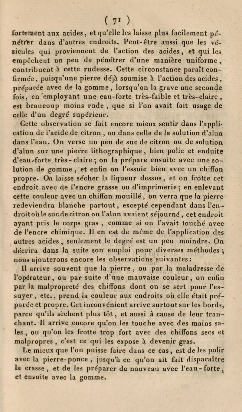 fortement aux acides, et qu’elle les laisse plus facilement pé¬ nétrer dans d’autres endroits. Peut-être aussi que les vé¬ sicules qui proviennent de l’action des acides , et qui les empêchent un peu de pénétrer d’une manière uniforme, contribuent à cette rudesse. Cette circonstance paraît con¬ firmée, puisqu’une pierre déjà soumise à l’action des acides , préparée avec de la gomme , lorsqu’on la grave une seconde fois, en employant une eau-forte très-faible et très-claire , est beaucoup moins rude , que si l’on avait fait usage de celle d’un degré supérieur. Cette observation se fait encore mieux sentir dans l’appli¬ cation de l’acide de citron , ou dans celle de la solution d’alun dans l’eau. On verse un peu de suc de citron ou de solution d’alun sur une pierre lithographique, bien polie et enduite d’eau-forte très-claire* on la prépare ensuite avec une so¬ lution de gomme , et enfin on l’essuie bien avec un chiffon propre. On laisse sécher la liqueur dessus, et on frotte cet endroit avec de l’encre grasse ou d’imprimerie-, en enlevant cette couleur avec un chiffon mouillé, on verra que la pierre redeviendra blanche partout, excepté cependant dans l’en¬ droit où le suc de citron ou l’alun avaient séjourné, cet endroit ayant pris le corps gras , comme si on l’avait touché avec de l’encre chimique. 11 en est de même de l’application des autres acides , seulement le degré est un peu moindre. On décrira dans la suite son emploi pour diverses méthodes -, nous ajouterons encore les observations suivantes : Il arrive souvent que la pierre , ou par la maladresse de l’opérateur, ou par suite d’une mauvaise couleur, ou enfin par la malpropreté des chiffons dont on se sert pour l’es¬ suyer, etc., prend la couleur aux endroits où elle était pré¬ parée et propre. Cet inconvénient arrive surtout sur les bords, parce qu’ils sèchent plus tôt, et aussi à cause de leur tran¬ chant. Il arrive encore qu’on les touche avec des mains sa¬ les , ou qu’on les frotte trop fort avec des chiffons secs et malpropres , c’est ce qui les expose à devenir gras. Le mieux que l’on puisse faire dans ce cas, est de les polir avec la pierre-ponce , jusqu’à ce qu’on ait fait disparaître la crasse, et de les préparer de nouveau avec l’eau-forte, et ensuite avec la gomme.