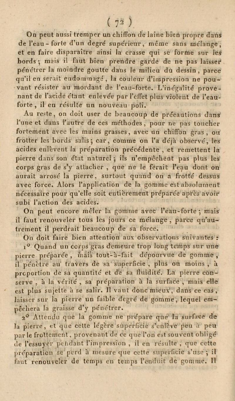 On peut aussi tremper un chiffon de laine bien propre dans de l’eau-forte d’un degré supérieur, même sans mélange, et en faire disparaître ainsi la crasse qui se forme sur les bords-, mais il faut bien prendre garde de ne pas laisser pénétrer la moindre goutte dans le milieu du dessin, parce qu’il en serait endommage, la couleur d’impression ne pou¬ vant résister au mordant de l’eau-forte. L’inégalité prove¬ nant de l’acide étant enlevée par l’effet plus violent de l’eau- forte , il en résulte un nouveau poli. Au reste, on doit user de beaucoup de précautions dans l’une et dans l’autre de ces méthodes, pour ne pas toucher fortement avec les mains grasses, avec un chiffon gras, ou frotter les bords salis 9 car, comme on l’a déjà observé, les acides enlèvent la préparation précédente , et remettent la pierre dans son état naturel ; ils n’empêchent pas plus les corps gras de s’y attacher , que ne le ferait l’eau dont on aurait arrosé la pierre, surtout quand on a frotté dessus avec force. Alors l’application de la gomme est absolument nécessaire pour qu’elle soit eutièrement préparée après avoir subi l’action des acides. On peut encore mêler la gomme avec l’eau-forte - mais il faut renouveler tous les jours ce mélange , parce qu’au- trement il perdrait beaucoup de sa force. On doit faire bien attention aux observations suivantes : i° Quand un ccrps gras demeure trop long temps sur une pierre préparée , iV.ais tout-à-fait dépourvue de gomme , il pénètre au travers de sa superficie , plus ou moins , à proportion de sa quantité et d’e sa fluidité. La pierre con¬ serve , à la vérité , sa préparation à la surface , mais elle est plus sujette à se salir. Il vaut donc mieux1, dans ce cas, laisser sur la pierre un faible degré de gomme, lequel em¬ pêchera la graisse d’y pénétrer. 20 Attendu que la gomme ne prépare que la surface de la pierre, et que cette légère superficie s’enlève [ieu à peu par le frottement, provenant de ce que l’on est souvent obligé de l’essuyer pétulant l’impression , il en résulte , que cette préparation se perd à mesure que cette superficie s’use -, il faut renouveler de temps en temps l’enduit de gomme. Il