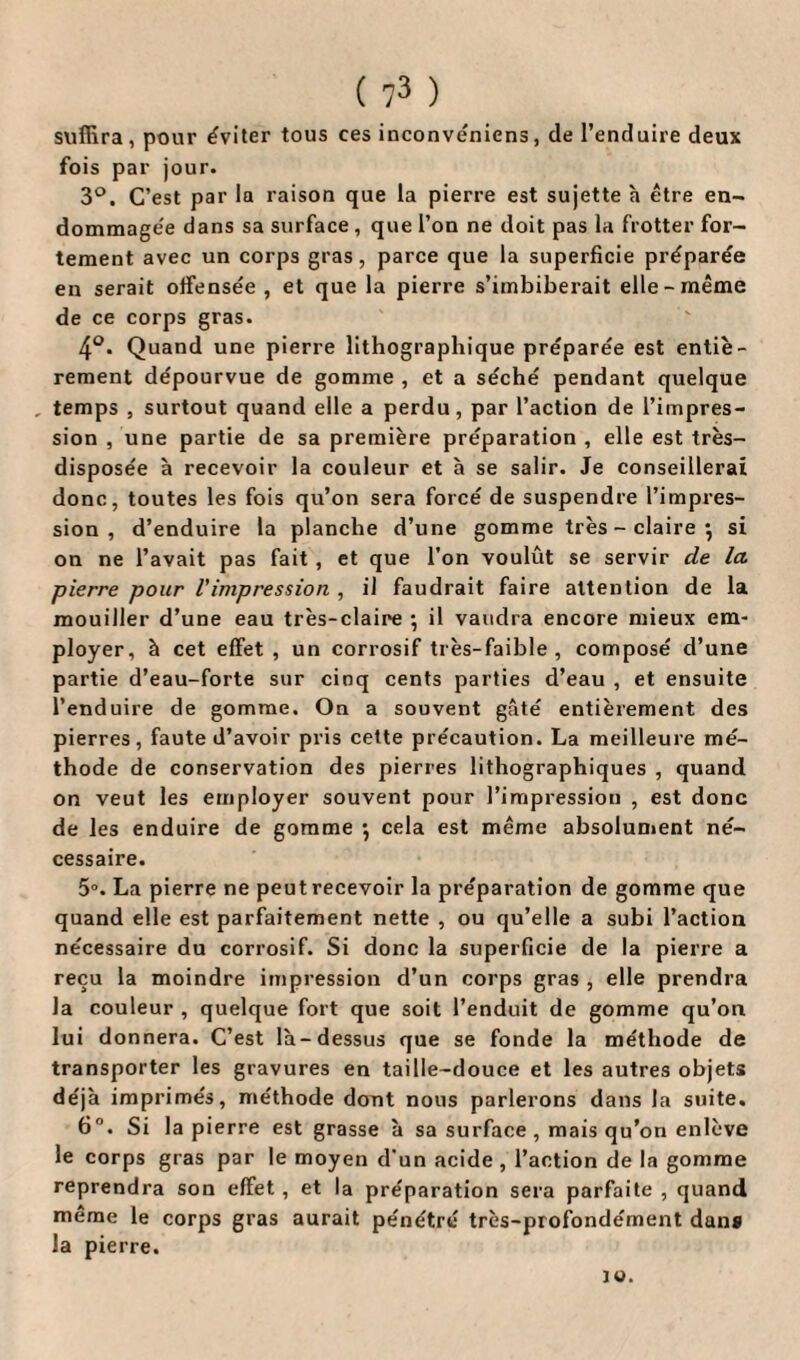 suffira , pour éviter tous ces inconvéniens, de l’enduire deux fois par jour. 3°. C’est par la raison que la pierre est sujette à être en¬ dommagée dans sa surface , que l’on ne doit pas la frotter for¬ tement avec un corps gras, parce que la superficie préparée en serait offensée , et que la pierre s’imbiberait elle-même de ce corps gras. 4°. Quand une pierre lithographique préparée est entiè¬ rement dépourvue de gomme , et a séché pendant quelque , temps , surtout quand elle a perdu, par l’action de l’impres¬ sion , une partie de sa première préparation , elle est très- disposée à recevoir la couleur et à se salir. Je conseillerai donc, toutes les fois qu’on sera forcé de suspendre l’impres¬ sion , d’enduire la planche d’une gomme très - claire } si on ne l’avait pas fait , et que l’on voulût se servir de la pierre pour Vimpression , il faudrait faire attention de la mouiller d’une eau très-claire • il vaudra encore mieux em¬ ployer, à cet effet , un corrosif très-faible, composé d’une partie d’eau-forte sur cinq cents parties d’eau , et ensuite l’enduire de gomme. On a souvent gâté entièrement des pierres, faute d’avoir pris cette précaution. La meilleure mé¬ thode de conservation des pierres lithographiques , quand on veut les employer souvent pour l’impression , est donc de les enduire de gomme \ cela est même absolument né¬ cessaire. 5°. La pierre ne peut recevoir la préparation de gomme que quand elle est parfaitement nette , ou qu’elle a subi l’action nécessaire du corrosif. Si donc la superficie de la pierre a reçu la moindre impression d’un corps gras , elle prendra la couleur , quelque fort que soit l’enduit de gomme qu’on lui donnera. C’est là-dessus que se fonde la méthode de transporter les gravures en taille-douce et les autres objets déjà imprimés, méthode dont nous parlerons dans la suite. 6°. Si la pierre est grasse à sa surface , mais qu’on enlève le corps gras par le moyen d’un acide , l’action de la gomme reprendra son effet , et la préparation sera parfaite , quand même le corps gras aurait pénétré très-profondément dans la pierre. JO.