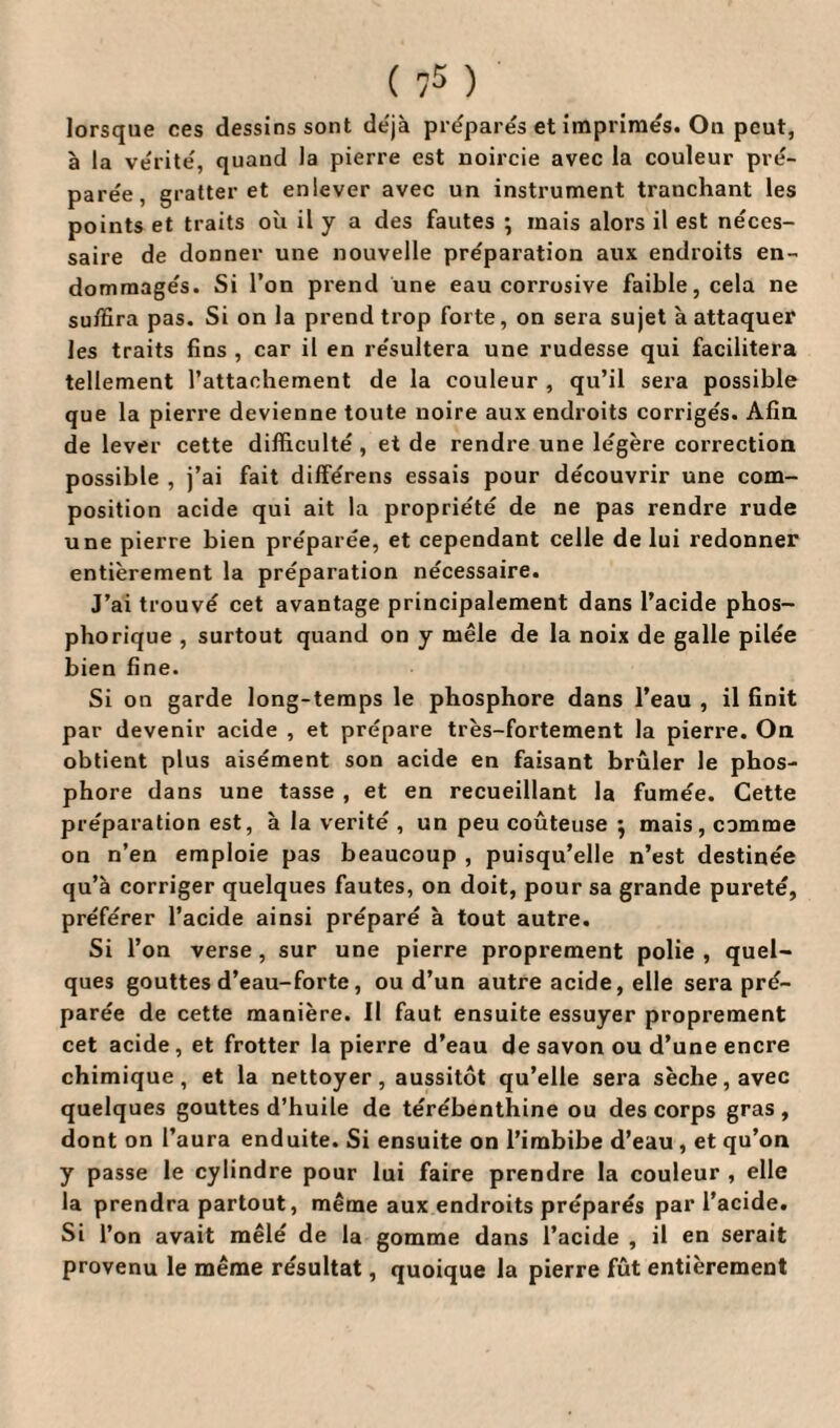 ( ?5 ) lorsque ces dessins sont déjà préparés et imprimés. On peut, à la vérité', quand la pierre est noircie avec la couleur pré- pare'e, gratter et enlever avec un instrument tranchant les points et traits où il y a des fautes ; mais alors il est néces¬ saire de donner une nouvelle pre'paration aux endroits en- dommage's. Si l’on prend une eau corrosive faible, cela ne suffira pas. Si on la prend trop forte, on sera sujet à attaquer les traits fins , car il en re'sultera une rudesse qui facilitera tellement l’attachement de la couleur , qu’il sera possible que la pierre devienne toute noire aux endroits corrigés. Afin de lever cette difficulté , et de rendre une légère correction possible , j’ai fait différens essais pour découvrir une com¬ position acide qui ait la propriété de ne pas rendre rude une pierre bien préparée, et cependant celle de lui redonner entièrement la préparation nécessaire. J’ai trouvé cet avantage principalement dans l’acide phos- phorique , surtout quand on y mêle de la noix de galle pilée bien fine. Si on garde long-temps le phosphore dans l’eau , il finit par devenir acide , et prépare très-fortement la pierre. On obtient plus aisément son acide en faisant brûler le phos¬ phore dans une tasse , et en recueillant la fumée. Cette préparation est, à la vérité , un peu coûteuse } mais, comme on n’en emploie pas beaucoup , puisqu’elle n’est destinée qu’à corriger quelques fautes, on doit, pour sa grande pureté, préférer l’acide ainsi préparé à tout autre. Si l’on verse, sur une pierre proprement polie , quel¬ ques gouttes d’eau-forte, ou d’un autre acide, elle sera pré¬ parée de cette manière. Il faut ensuite essuyer proprement cet acide, et frotter la pierre d’eau de savon ou d’une encre chimique, et la nettoyer, aussitôt qu’elle sera sèche, avec quelques gouttes d’huile de térébenthine ou des corps gras, dont on l’aura enduite. Si ensuite on l’imbibe d’eau , et qu’on y passe le cylindre pour lui faire prendre la couleur , elle la prendra partout, même aux endroits préparés par l’acide. Si l’on avait mêlé de la gomme dans l’acide , il en serait provenu le même résultat, quoique la pierre fût entièrement
