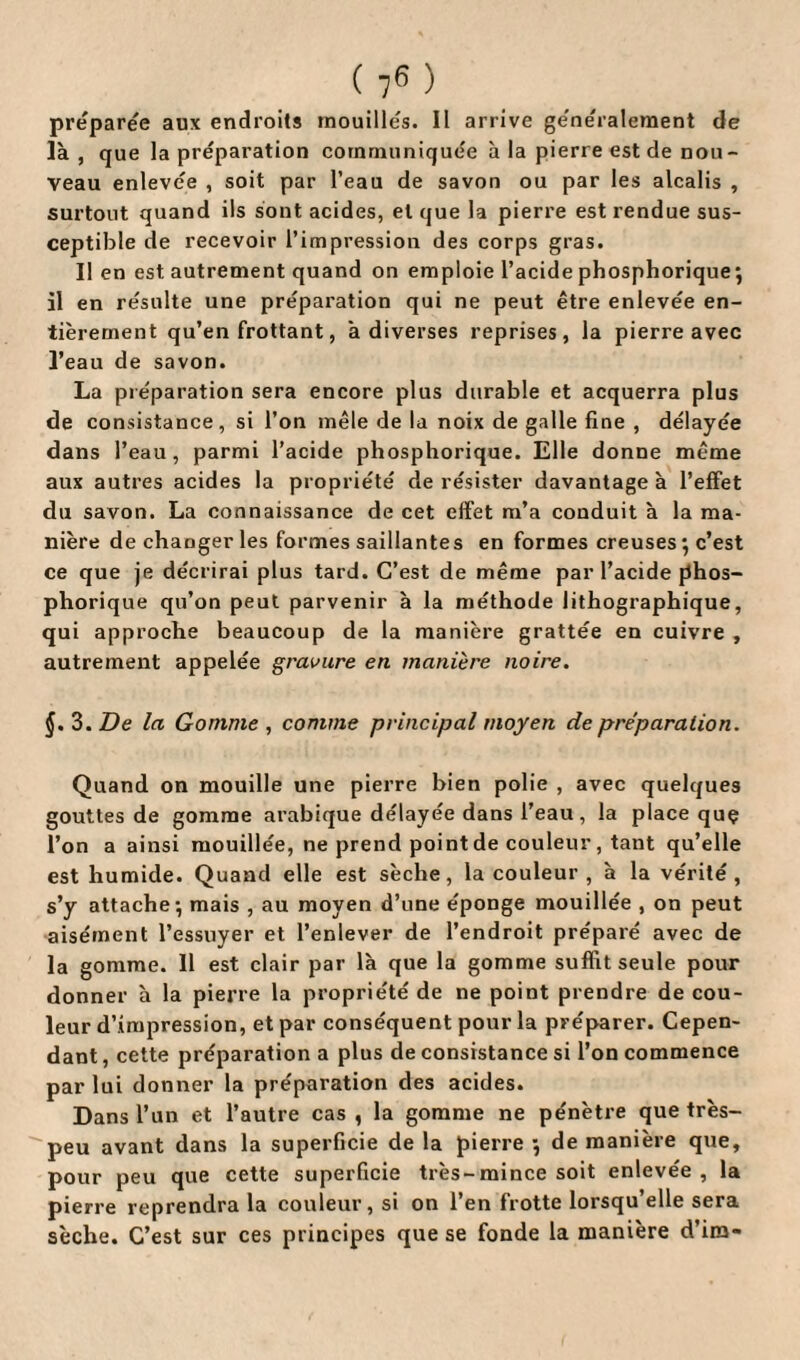 préparée aux endroits mouillés. Il arrive généralement de là, que la préparation communiquée à la pierre est de nou¬ veau enlevée , soit par l’eau de savon ou par les alcalis , surtout quand ils sont acides, et que la pierre est rendue sus¬ ceptible de recevoir l’impression des corps gras. Il en est autrement quand on emploie l’acide phosphorique; il en résulte une préparation qui ne peut être enlevée en¬ tièrement qu’en frottant, à diverses reprises, la pierre avec l’eau de savon. La préparation sera encore plus durable et acquerra plus de consistance, si l’on mêle de la noix de galle fine , délayée dans l’eau, parmi l’acide phosphorique. Elle donne même aux autres acides la propriété de résister davantage à l’effet du savon. La connaissance de cet effet m’a conduit à la ma¬ nière de changer les formes saillantes en formes creuses ; c’est ce que je décrirai plus tard. C’est de même par l’acide phos¬ phorique qu’on peut parvenir à la méthode lithographique, qui approche beaucoup de la manière grattée en cuivre , autrement appelée gravure en manière noire. §. 3. De la Gomme , comme principal moyen de préparation. Quand on mouille une pierre bien polie , avec quelques gouttes de gomme arabique délayée dans l’eau, la place quç l’on a ainsi mouillée, ne prend point de couleur, tant qu’elle est humide. Quand elle est sèche, la couleur , à la vérité, s’y attache; mais , au moyen d’une éponge mouillée , on peut aisément l’essuyer et l’enlever de l’endroit préparé avec de la gomme. Il est clair par là que la gomme suffit seule pour donner à la pierre la propriété de ne point prendre de cou¬ leur d’impression, et par conséquent pour la préparer. Cepen¬ dant , cette préparation a plus de consistance si l’on commence par lui donner la préparation des acides. Dans l’un et l’autre cas , la gomme ne pénètre que très- peu avant dans la superficie de la pierre ; de manière que, pour peu que cette superficie très-mince soit enlevée, la pierre reprendra la couleur, si on l’en frotte lorsqu’elle sera sèche. C’est sur ces principes que se fonde la manière d’im-