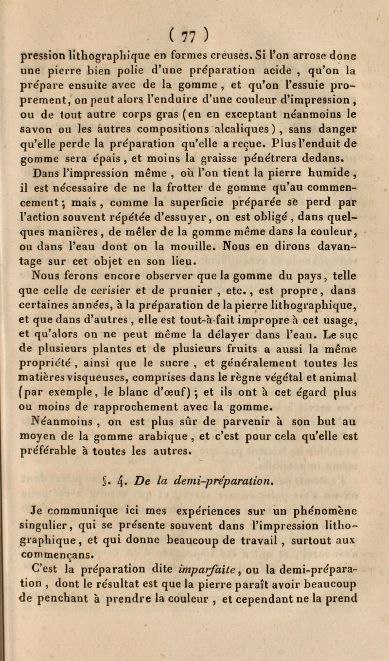 pression lithographique en formes creuses. Si l’on arrose dons une pierre bien polie d’une préparation acide , qu’on la prépare ensuite avec de la gomme , et qu’on l’essuie pro¬ prement, on peut alors l’enduire d’une couleur d’impression , ou de tout autre corps gras (en en exceptant néanmoins le savon ou les autres compositions alcaliques ) , sans danger qu’elle perde la préparation qu’elle a reçue. Plus l’enduit de gomme sera épais , et moins la graisse pénétrera dedans. Dans l’impression même , où l’on tient la pierre humide , il est nécessaire de ne la frotter de gomme qu’au commen¬ cement} mais, comme la superficie préparée sè perd par l’action souvent répétée d’essuyer, on est obligé , dans quel¬ ques manières, de mêler de la gomme même dans la couleur, ou dans l’eau dont on la mouille. Nous en dirons davan¬ tage sur cet objet en son lieu. Nous ferons encore observer que la gomme du pays, telle que celle de cerisier et de prunier , etc., est propre, dans certaines années, à la préparation de la pierre lithographique, et que dans d’autres , elle est tout-à fait impropre h cet usage, et qu’alors on ne peut même la délayer dans l’eau. Le suc de plusieurs plantes et de plusieurs fruits a aussi la même propriété , ainsi que le sucre , et généralement toutes les matières visqueuses, comprises dans le règne végétal et animal (par exemple, le blanc d’œuf); et ils ont à cet égard plus ou moins de rapprochement avec la gomme. Néanmoins , on est plus sûr de parvenir à son but au moyen de la gomme arabique , et c’est pour cela qu’elle est préférable à toutes les autres. S* 4* De la demi-préparation. Je communique ici mes expériences sur un phénomène singulier, qui se présente souvent dans l’impression litho¬ graphique, et qui donne beaucoup de travail , surtout aux commencans. > C’est la préparation dite imparfaite, ou la demi-prépara¬ tion , dont le résultat est que la pierre paraît avoir beaucoup de penchant à prendre la couleur , et cependant ne la prend