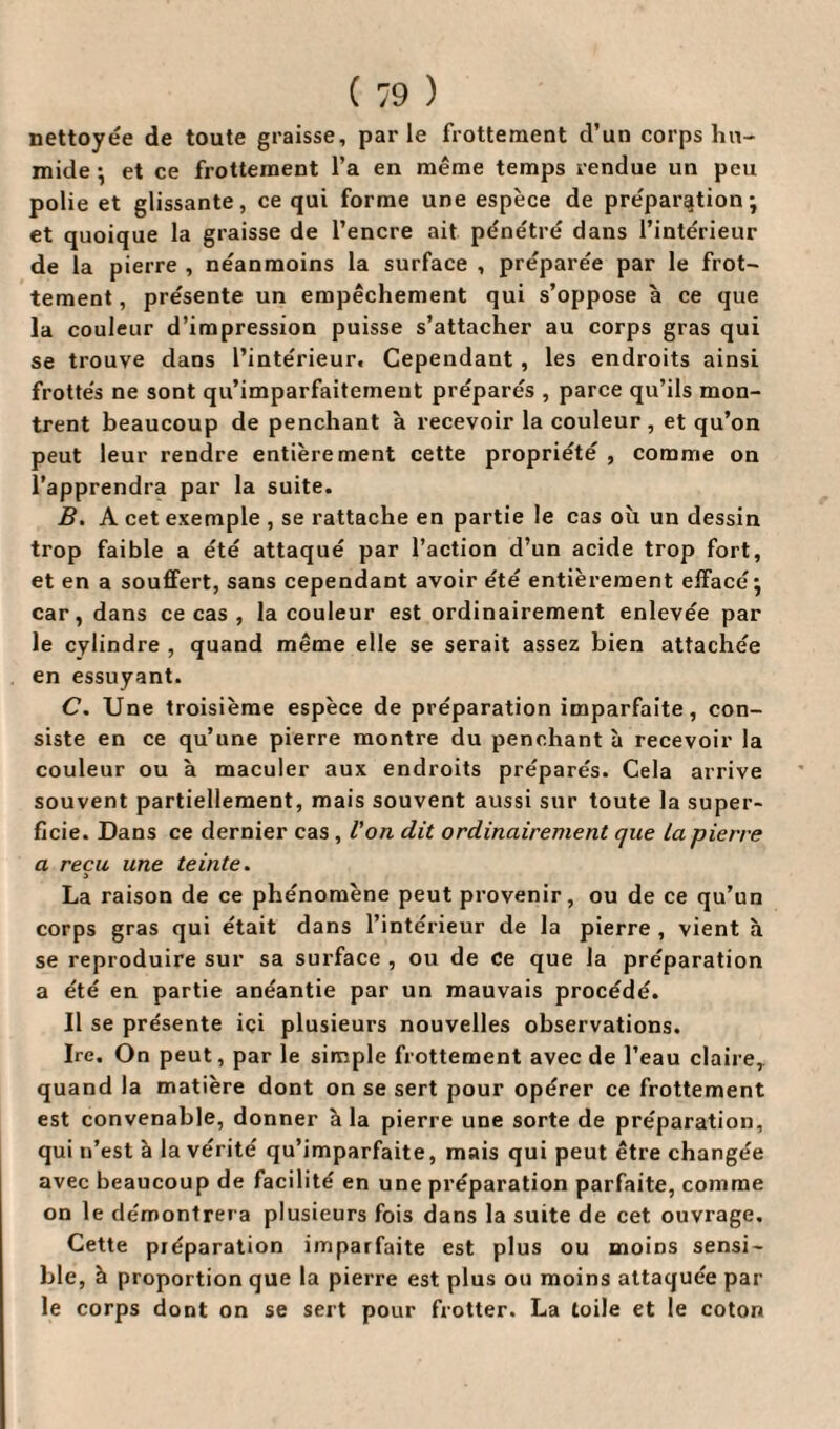 nettoyée de toute graisse, parle frottement d’un corps hu¬ mide ; et ce frottement l’a en même temps rendue un peu polie et glissante, ce qui forme une espèce de préparation; et quoique la graisse de l’encre ait pénétré dans l’intérieur de la pierre , néanmoins la surface , préparée par le frot¬ tement , présente un empêchement qui s’oppose à ce que la couleur d’impression puisse s’attacher au corps gras qui se trouve dans l’intérieur. Cependant , les endroits ainsi frottés ne sont qu’imparfaitemeut préparés , parce qu’ils mon¬ trent beaucoup de penchant à recevoir la couleur, et qu’on peut leur rendre entièrement cette propriété , comme on l’apprendra par la suite. B. A cet exemple , se rattache en partie le cas où un dessin trop faible a été attaqué par l’action d’un acide trop fort, et en a souffert, sans cependant avoir été entièrement effacé ; car, dans ce cas , la couleur est ordinairement enlevée par le cylindre , quand même elle se serait assez bien attachée en essuyant. C. Une troisième espèce de préparation imparfaite, con¬ siste en ce qu’une pierre montre du penchant à recevoir la couleur ou à maculer aux endroits préparés. Cela arrive souvent partiellement, mais souvent aussi sur toute la super¬ ficie. Dans ce dernier cas , l’on dit ordinairement que La pierre a reçu une teinte. La raison de ce phénomène peut provenir, ou de ce qu’un corps gras qui était dans l’intérieur de la pierre , vient à se reproduire sur sa surface , ou de ce que la préparation a été en partie anéantie par un mauvais procédé. Il se présente ici plusieurs nouvelles observations. Ire. On peut, par le simple frottement avec de l’eau claire, quand la matière dont on se sert pour opérer ce frottement est convenable, donner à la pierre une sorte de préparation, qui n’est à la vérité qu’imparfaite, mais qui peut être changée avec beaucoup de facilité en une préparation parfaite, comme on le démontrera plusieurs fois dans la suite de cet ouvrage. Cette préparation imparfaite est plus ou moins sensi¬ ble, à proportion que la pierre est plus ou moins attaquée par¬ le corps dont on se sert pour frotter. La toile et le coton