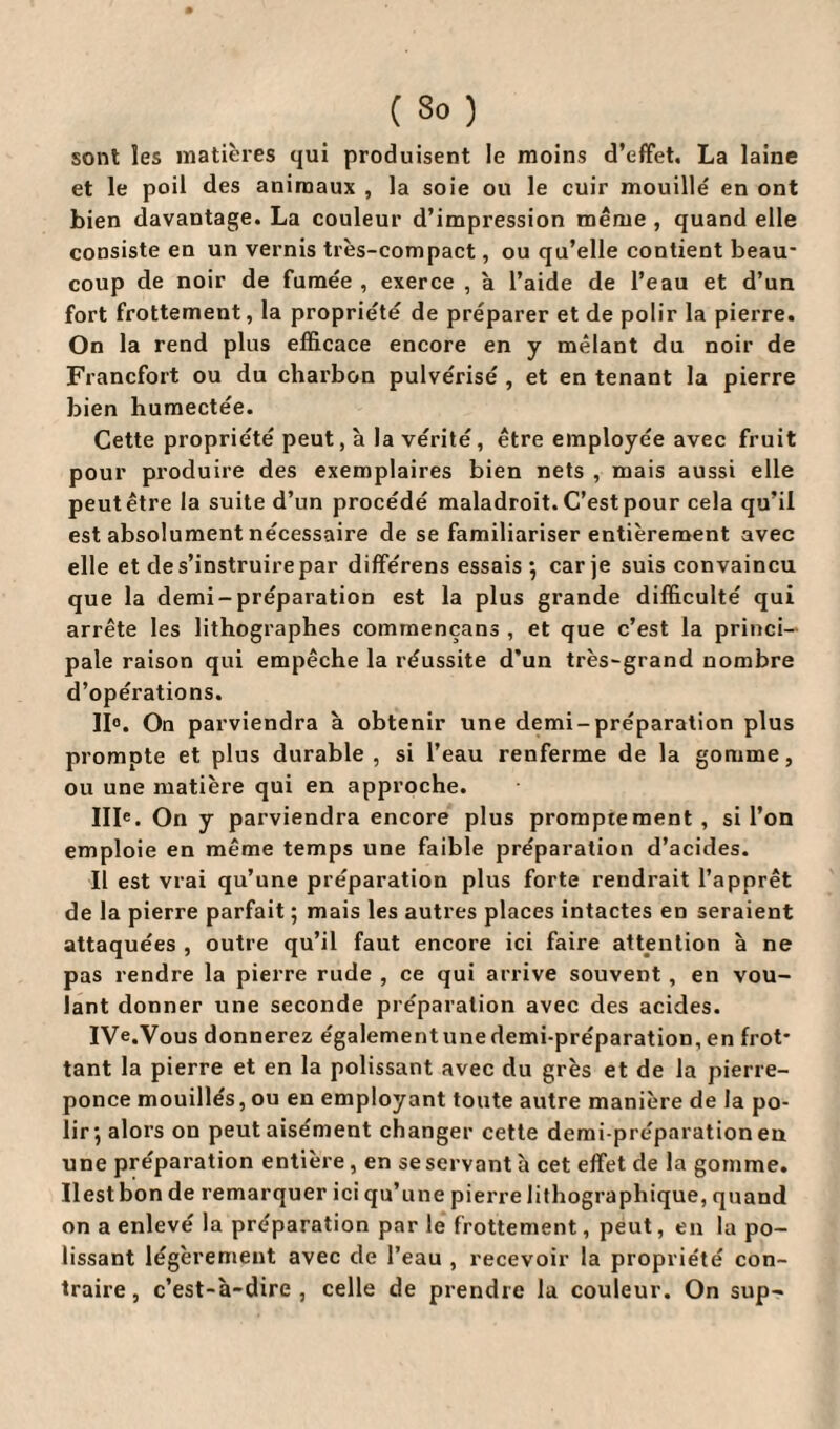 sont les matières qui produisent le moins d’effet. La laine et le poil des animaux , la soie ou le cuir mouillé en ont bien davantage. La couleur d’impression même , quand elle consiste en un vernis très-compact, ou qu’elle contient beau¬ coup de noir de fumée , exerce , à l’aide de l’eau et d’un fort frottement, la propriété de préparer et de polir la pierre. On la rend plus efficace encore en y mêlant du noir de Francfort ou du charbon pulvérisé , et en tenant la pierre bien humectée. Cette propriété peut, à la vérité, être employée avec fruit pour produire des exemplaires bien nets , mais aussi elle peutêtre la suite d’un procédé maladroit. C’est pour cela qu’il est absolument nécessaire de se familiariser entièrement avec elle et de s’instruire par différens essais } car je suis convaincu que la demi-préparation est la plus grande difficulté qui arrête les lithographes commençans , et que c’est la princi¬ pale raison qui empêche la réussite d’un très-grand nombre d’opérations. II0. On parviendra à obtenir une demi-préparation plus prompte et plus durable , si l’eau renferme de la gomme, ou une matière qui en approche. 111°. On y parviendra encore plus promptement, si l’on emploie en même temps une faible préparation d’acides. Il est vrai qu’une préparation plus forte rendrait l’apprêt de la pierre parfait ; mais les autres places intactes en seraient attaquées , outre qu’il faut encore ici faire attention à ne pas rendre la pierre rude , ce qui arrive souvent, en vou¬ lant donner une seconde préparation avec des acides. IVe.Vous donnerez également une demi-préparation, en frot¬ tant la pierre et en la polissant avec du grès et de la pierre- ponce mouillés, ou en employant toute autre manière de la po¬ lir \ alors on peut aisément changer cette demi-préparation en une préparation entière, en se servant à cet effet de la gomme, liest bon de remarquer ici qu’une pierre lithographique, quand on a enlevé la préparation par le frottement, peut, en la po¬ lissant légèrement avec de l’eau , recevoir la propriété con¬ traire, c’est-à-dire, celle de prendre la couleur. On sup-