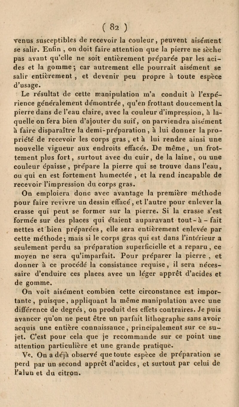 venus susceptibles de recevoir la couleur, peuvent aisément se salir. Enfin , on doit faire attention que la pierre ne sèche pas avant qu’elle ne soit entièrement préparée par les aci¬ des et la gomme*, car autrement elle pourrait aisément se salir entièrement , et devenir peu propre à toute espèce d’usage. Le résultat de cette manipulation m’a conduit à l’expé¬ rience généralement démontrée, qu’en frottant doucement la pierre dans de l’eau claire, avec la couleur d’impression, à la¬ quelle on fera bien d’ajouter du suif, on parviendra aisément à faire disparaître la demi-préparation, à lui donner la pro¬ priété de recevoir les corps gras , et à lui rendre ainsi une nouvelle vigueur aux endroits effacés. De même , un frot¬ tement plus fort, surtout avec du cuir, de la laine, ou une couleur épaisse, prépare la pierre qui se trouve dans l’eau, ou qui en est fortement humectée , et la rend incapable de recevoir l’impression du corps gras. On emploiera donc avec avantage la première méthode pour faire revivre un dessin effacé, et l’autre pour enlever la crasse qui peut se former sur la pierre. Si la crasse s’est formée sur des places qui étaient auparavant tout-à-fait nettes et bien préparées, elle sera entièrement enlevée par cette méthode*, mais si le corps gras qui est dans l’intérieur a seulement perdu sa préparation superficielle et a reparu, ce moyen ne sera qu’imparfait. Pour préparer la pierre , et donner à ce procédé la consistance requise , il sera néces¬ saire d’enduire ces places avec un léger apprêt d’acides et de gomme. On voit aisément combien cette circonstance est impor¬ tante , puisque, appliquant la même manipulation avec une différence de degrés, on produit des effets contraires. Je puis avancer qu’on ne peut être un parfait lithographe sans avoir acquis une entière connaissance, principalement sur ce su¬ jet. C’est pour cela que je recommande sur ce point une attention particulière et une grande pratique. Ve. On a déjà observé que toute espèce de préparation se perd par un second apprêt d’acides, et surtout par celui de l’alun et du citron.