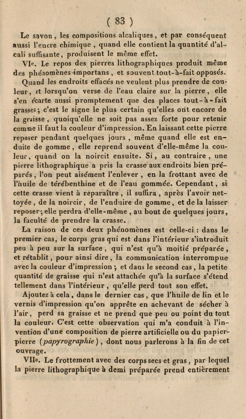 Le savon, les compositions alcaliques , et par conséquent aussi l’encre chimique , quand elle contient la quantité d’al¬ cali suffisante, produisent le même effet. Vie. Le repos des pierres lithographiques produit même des phénomènes -importans , et souvent tout-à-fait opposés. Quand les endroits effacés ne veulent plus prendre de cou¬ leur, et lorsqu’on verse de l’eau claire sur la pierre, elle s’en écarte aussi promptement que des places tout-à-fait grasses-, c’est le signe le plus certain qu’elles ont encore de la graisse , quoiqu’elle ne soit pas assez forte pour retenir cornue il faut la couleur d’impression. En laissant cette pierre reposer pendant quelques jours , même quand elle est en¬ duite de gomme , elle reprend souvent d’elle-même la cou¬ leur, quand on la noircit ensuite. Si, au contraire, une pierre lithographique a pris la crasse aux endroits bien pré¬ parés , l’on peut aisément l’enlever , en la frottant avec de l’huile de térébenthine et de l’eau gommée. Cependant, si cette crasse vient à reparaître , il suffira , après l’avoir net¬ toyée , de la noircir, de l’enduire de gomme, et de la laisser reposer- elle perdra d’elle-même , au bout de quelques jours, la faculté de prendre la crasse. La raison de ces deux phénomènes est celle-ci : dans le premier cas, le corps gras qui est dans l’intérieur s’introduit peu à peu sur la surface , qui n’est qu’à moitié préparée , et rétablit, pour ainsi dire, la communication interrompue avec la couleur d’impression -, et dans le second cas , la petite quantité de graisse qui n’est attachée qu’à la surface s’étend tellement dans l’intérieur , qu’elle perd tout son effet. Ajoutez à cela, dans le dernier cas , que l’huile de lin et le vernis d’impression qu’on apprête en achevant de sécher à l’air, perd sa graisse et ne prend que peu ou point du tout la couleur. C’est cette observation qui m’a conduit à l’in¬ vention d’une composition de pierre artificielle ou du papier- pierre ( papyrographie ) , dont nous parlerons à la fin de cet ouvrage. Vile. Le frottement avec des corps secs et gras, par lequel la pierre lithographique à demi préparée prend entièrement