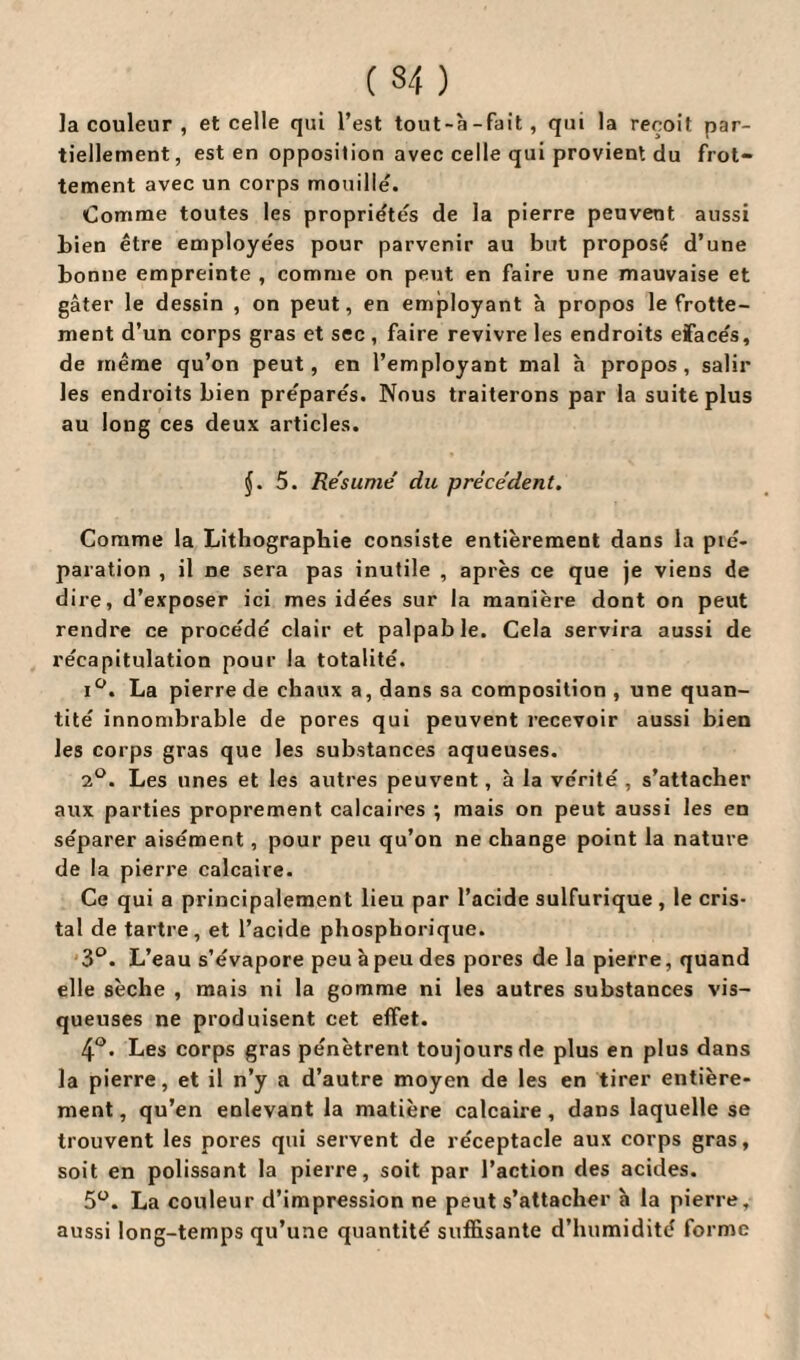 la couleur , et celle qui l’est tout-à-fait, qui la reçoit par¬ tiellement, est en opposition avec celle qui provient du frot¬ tement avec un corps mouille. Comme toutes les propriétés de la pierre peuvent aussi bien être employées pour parvenir au but proposé d’une bonne empreinte , comme on peut en faire une mauvaise et gâter le dessin , on peut, en employant à propos le frotte¬ ment d’un corps gras et sec , faire revivre les endroits eïace's, de même qu’on peut, en l’employant mal h propos, salir les endroits bien pre'parés. Nous traiterons par la suite plus au long ces deux articles. J. 5. Résumé du précédent. Comme la Lithographie consiste entièrement dans la pté- paration , il ne sera pas inutile , après ce que je viens de dire, d’exposer ici mes idées sur la manière dont on peut rendre ce procède' clair et palpable. Cela servira aussi de récapitulation pour la totalité. i°. La pierre de chaux a, dans sa composition , une quan¬ tité innombrable de pores qui peuvent recevoir aussi bien les corps gras que les substances aqueuses. 2°. Les unes et les autres peuvent, à la vérité, s’attacher aux parties proprement calcaires ; mais on peut aussi les en séparer aisément, pour peu qu’on ne change point la nature de la pierre calcaire. Ce qui a principalement lieu par l’acide sulfurique , le cris¬ tal de tartre, et l’acide phosphorique. 3°. L’eau s’évapore peu à peu des pores de la pierre, quand elle sèche , mais ni la gomme ni les autres substances vis¬ queuses ne produisent cet effet. 4°. Les corps gras pénètrent toujours de plus en plus dans la pierre, et il n’y a d’autre moyen de les en tirer entière¬ ment , qu’en enlevant la matière calcaire, dans laquelle se trouvent les pores qui servent de réceptacle aux corps gras, soit en polissant la pierre, soit par l’action des acides. 5°. La couleur d’impression ne peut s’attacher h la pierre, aussi long-temps qu’une quantité suffisante d’humidité forme