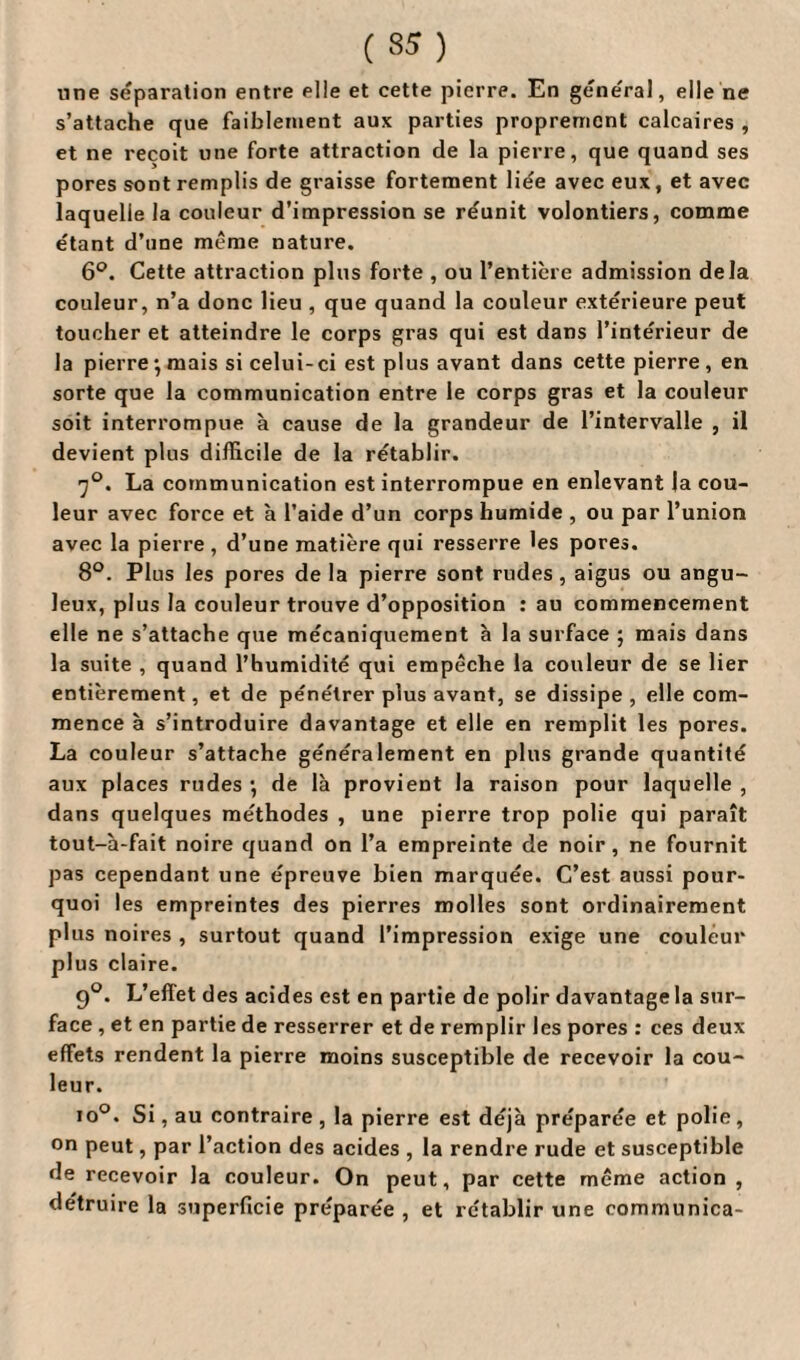 une séparation entre elle et cette pierre. En général, elle ne s’attache que faiblement aux parties proprement calcaires , et ne reçoit une forte attraction de la pierre, que quand ses pores sont remplis de graisse fortement liée avec eux, et avec laquelle la couleur d’impression se réunit volontiers, comme étant d’une même nature. 6°. Cette attraction plus forte , ou l’entière admission delà couleur, n’a donc lieu , que quand la couleur extérieure peut toucher et atteindre le corps gras qui est dans l’intérieur de la pierre -, mais si celui- ci est plus avant dans cette pierre, en sorte que la communication entre le corps gras et la couleur soit interrompue à cause de la grandeur de l’intervalle , il devient plus difficile de la rétablir. 7°. La communication est interrompue en enlevant la cou¬ leur avec force et à l’aide d’un corps humide , ou par l’union avec la pierre, d’une matière qui resserre les pores. 8°. Plus les pores de la pierre sont rudes , aigus ou angu¬ leux, plus la couleur trouve d’opposition : au commencement elle ne s’attache que mécaniquement h la surface ; mais dans la suite , quand l’humidité qui empêche la couleur de se lier entièrement, et de pe'nétrer plus avant, se dissipe, elle com¬ mence à s’introduire davantage et elle en remplit les pores. La couleur s’attache généralement en plus grande quantité aux places rudes •, de là provient la raison pour laquelle , dans quelques méthodes , une pierre trop polie qui paraît tout-à-fait noire quand on l’a empreinte de noir, ne fournit pas cependant une épreuve bien marquée. C’est aussi pour¬ quoi les empreintes des pierres molles sont ordinairement plus noires , surtout quand l’impression exige une couleur plus claire. 9°. L’effet des acides est en partie de polir davantage la sur¬ face , et en partie de resserrer et de remplir les pores : ces deux effets rendent la pierre moins susceptible de recevoir la cou¬ leur. io°. Si, au contraire , la pierre est déjà préparée et polie, on peut, par l’action des acides , la rendre rude et susceptible de recevoir la couleur. On peut, par cette même action , détruire la superficie préparée , et rétablir une communica-