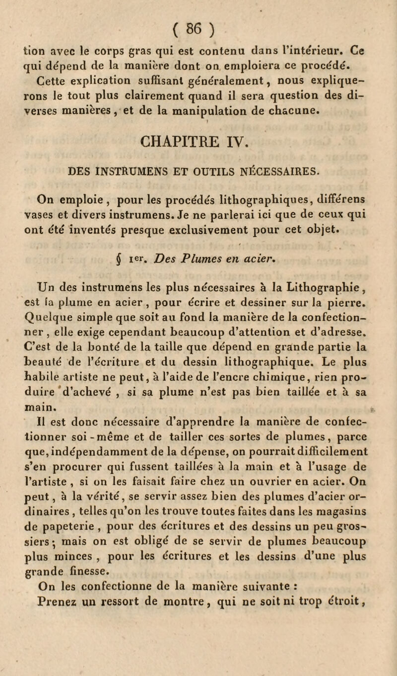 tion avec le corps gras qui est contenu dans l’inte'rieur. Ce qui dépend de la manière dont on emploiera ce procédé. Cette explication suffisant généralement, nous explique¬ rons le tout plus clairement quand il sera question des di¬ verses manières, et de la manipulation de chacune. CHAPITRE IV. DES INSTRUMENS ET OUTILS NÉCESSAIRES. On emploie , pour les procédés lithographiques, différens vases et divers instrumens. Je ne parlerai ici que de ceux qui ont été inventés presque exclusivement pour cet objet. § ier. Des Plumes en acier. Un des instrumens les plus nécessaires à la Lithographie, est fa plume en acier, pour écrire et dessiner sur la pierre. Quelque simple que soit au fond la manière de la confection¬ ner , elle exige cependant beaucoup d’attention et d’adresse. C’est de la bonté de la taille que dépend en grande partie la beauté de l’écriture et du dessin lithographique. Le plus habile artiste ne peut, à l’aide de l’encre chimique, rien pro¬ duire d’achevé , si sa plume n’est pas bien taillée et à sa main. Il est donc nécessaire d’apprendre la manière de confec¬ tionner soi-même et de tailler ces sortes de plumes, parce que, indépendamment de la dépense, on pourrait difficilement s’en procurer qui fussent taillées à la main et à l’usage de l’artiste , si on les faisait faire chez un ouvrier en acier. On peut, à la vérité, se servir assez bien des plumes d’acier or¬ dinaires , telles qu’on les trouve toutes faites dans les magasins de papeterie , pour des écritures et des dessins un peu gros¬ siers • mais on est obligé de se servir de plumes beaucoup plus minces , pour les écritures et les dessins d’une plus grande finesse. On les confectionne de la manière suivante : Prenez un ressort de montre, qui ne soit ni trop étroit,