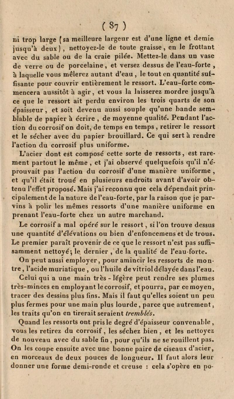 ni trop large (sa meilleure largeur est d’une ligne et demie jusqu’à deux), nettoyez-le de toute graisse, en le frottant avec du sable ou de la craie pilée. Mettez-le dans un vase de verre ou de porcelaine, et versez dessus de l’eau-forte , à laquelle vous mêlerez autant d’eau , le tout en quantité suf¬ fisante pour couvrir entièrement le ressort. L’eau-forte com¬ mencera aussitôt à agir, et vous la laisserez mordre jusqu’à ce que le ressort ait perdu environ les trois quarts de son épaisseur , et soit devenu aussi souple qu’une bande sem¬ blable de papier à écrire , de moyenne qualité. Pendant l’ac¬ tion du corrosif on doit, de temps en temps , retirer le ressort et le sécher avec du papier brouillard. Ce qui sert à rendre l’action du corrosif plus uniforme. L’acier dont est composé cette sorte de ressorts, est rare¬ ment partout le même , et j’ai observé quelquefois qu’il n’é¬ prouvait pas l’action du corrosif d’une manière uniforme , et qu’il était troué en plusieurs endroits avant d’avoir ob¬ tenu l’effet proposé. Mais j’ai reconnu que cela dépendait prin¬ cipalement de la nature de l’eau-forte, par la raison que je par¬ vins à polir les mêmes ressorts d’une manière uniforme en prenant l’eau-forte chez un autre marchand. Le corrosif a mal opéré sur le ressort, si l’on trouve dessus une quantité d’élévations ou bien d’enfoncemens et de trous. Le premier paraît provenir de ce que le ressort n’est pas suffi¬ samment nettoyé-, le dernier , de la qualité de l’eau-forte. On peut aussi employer, pour amincir les ressorts de mon¬ tre , l’acide muriatique , ou l’huile de vitriol délayée dansl’eau. Celui qui a une main très-légère peut rendre ses plumes très-minces en employant le corrosif, et pourra, par ce moyen, tracer des dessins plus fins. Mais il faut qu’elles soient un peu plus fermes pour une main plus lourde, parce que autrement, les traits qu’on en tirerait seraient tremblés. Quand les ressorts ont pris le degré d’épaisseur convenable , vous les retirez du corrosif, les séchez bien, et les nettoyez de nouveau avec du sable fin , pour qu’ils ne se rouillent pas. On les coupe ensuite avec une bonne paire de ciseaux d’acier, en morceaux de deux pouces de longueur. Il faut alors leur donner une forme demi-ronde et creuse : cela s’opère en po-
