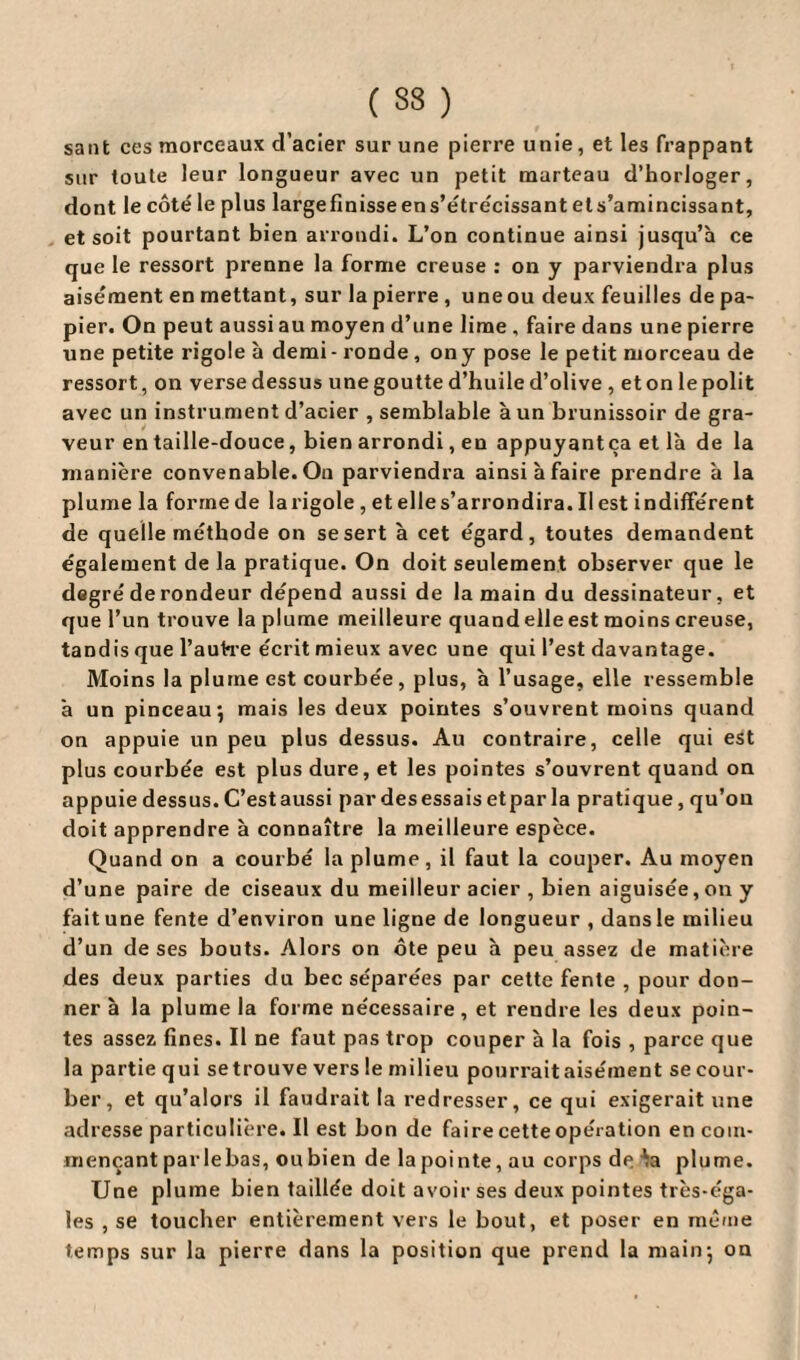 ( 33 ) sant ces morceaux d’acier sur une pierre unie, et les frappant sur toute leur longueur avec un petit marteau d’horloger, dont le côté le plus largefinisseens’étrécissantets’amincissant, et soit pourtant bien arrondi. L’on continue ainsi jusqu’à ce que le ressort prenne la forme creuse : on y parviendra plus aisément en mettant, sur lapierre , uneou deux feuilles de pa¬ pier. On peut aussi au moyen d’une lime , faire dans une pierre une petite rigole à demi- ronde , ony pose le petit morceau de ressort, on verse dessus une goutte d’huile d’olive , et on le polit avec un instrument d’acier , semblable à un brunissoir de gra¬ veur entaille-douce, bien arrondi, en appuyantça et là de la manière convenable. On parviendra ainsi à faire prendre à la plume la forme de la rigole , et elle s’arrondira. Il est indifférent de quelle méthode on se sert à cet égard, toutes demandent également de la pratique. On doit seulement observer que le degré de rondeur dépend aussi de la main du dessinateur, et que l’un trouve la plume meilleure quand elle est moins creuse, tandis que l'autre écrit mieux avec une qui l’est davantage. Moins la plume est courbée, plus, à l’usage, elle ressemble à un pinceau*, mais les deux pointes s’ouvrent moins quand on appuie un peu plus dessus. Au contraire, celle qui est plus courbée est plus dure, et les pointes s’ouvrent quand on appuie dessus. C’estaussi par desessais etpar la pratique, qu’on doit apprendre à connaître la meilleure espèce. Quand on a courbé la plume, il faut la couper. Au moyen d’une paire de ciseaux du meilleur acier , bien aiguisée, on y faitune fente d’environ une ligne de longueur , dansle milieu d’un de ses bouts. Alors on ôte peu à peu assez de matière des deux parties du bec séparées par cette fente , pour don¬ ner à la plume la forme nécessaire, et rendre les deux poin¬ tes assez fines. Il ne faut pas trop couper à la fois , parce que la partie qui se trouve vers le milieu pourrait aisément se cour¬ ber, et qu’alors il faudrait la redresser, ce qui exigerait une adresse particulière. Il est bon de faire cette opération encoin- mençant par le bas, ou bien de la pointe, au corps deAa plume. Une plume bien taillée doit avoir ses deux pointes très-éga¬ les , se toucher entièrement vers le bout, et poser en même temps sur la pierre dans la position que prend la main5 on